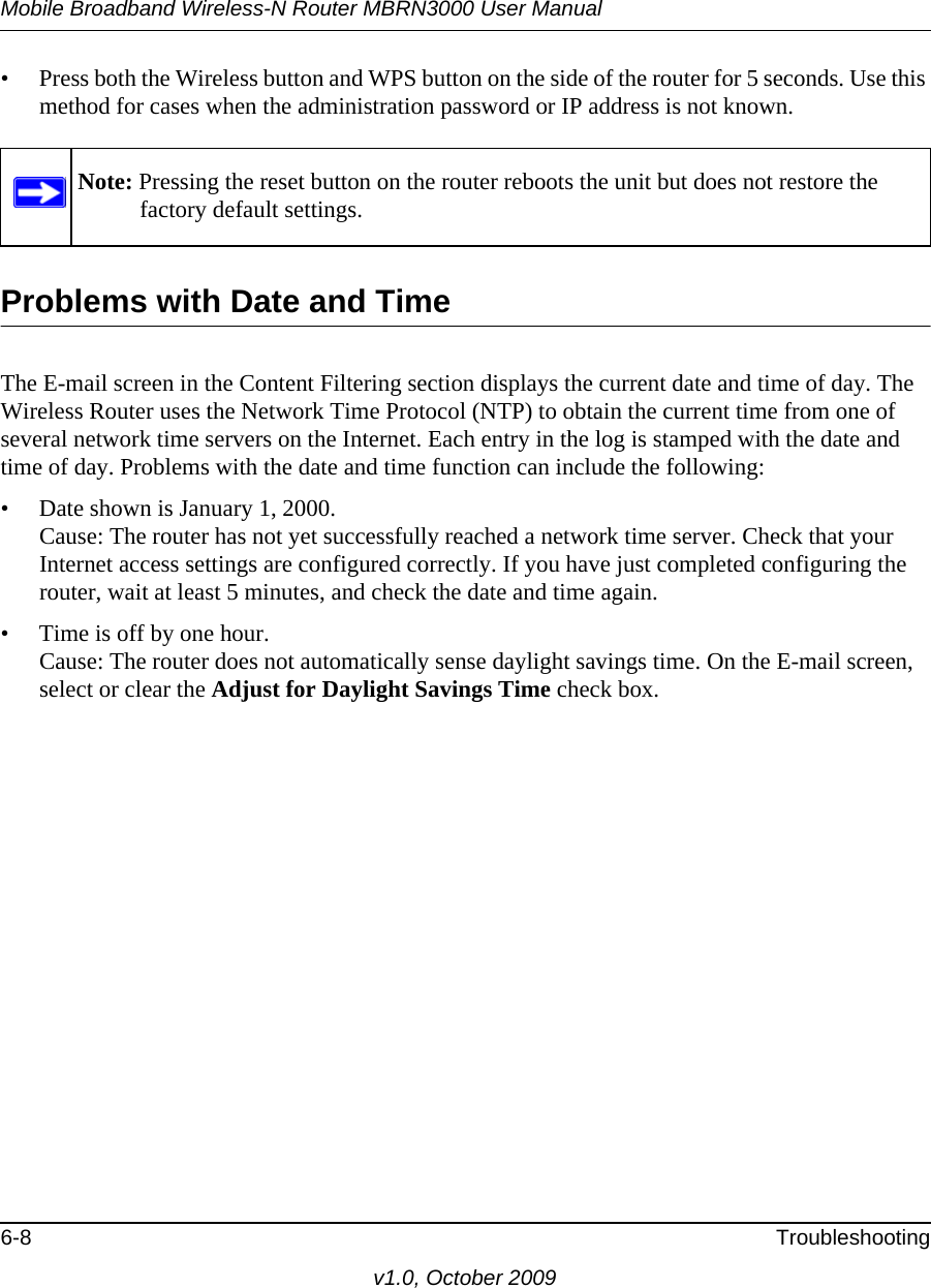 Mobile Broadband Wireless-N Router MBRN3000 User Manual6-8 Troubleshootingv1.0, October 2009• Press both the Wireless button and WPS button on the side of the router for 5 seconds. Use this method for cases when the administration password or IP address is not known.Problems with Date and TimeThe E-mail screen in the Content Filtering section displays the current date and time of day. The Wireless Router uses the Network Time Protocol (NTP) to obtain the current time from one of several network time servers on the Internet. Each entry in the log is stamped with the date and time of day. Problems with the date and time function can include the following:• Date shown is January 1, 2000.Cause: The router has not yet successfully reached a network time server. Check that your Internet access settings are configured correctly. If you have just completed configuring the router, wait at least 5 minutes, and check the date and time again.• Time is off by one hour.Cause: The router does not automatically sense daylight savings time. On the E-mail screen, select or clear the Adjust for Daylight Savings Time check box.Note: Pressing the reset button on the router reboots the unit but does not restore the factory default settings.