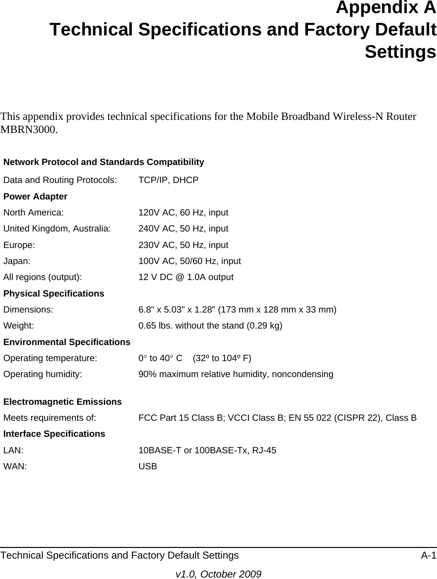 Technical Specifications and Factory Default Settings A-1v1.0, October 2009Appendix ATechnical Specifications and Factory DefaultSettingsThis appendix provides technical specifications for the Mobile Broadband Wireless-N Router MBRN3000.Network Protocol and Standards CompatibilityData and Routing Protocols: TCP/IP, DHCPPower AdapterNorth America: 120V AC, 60 Hz, inputUnited Kingdom, Australia: 240V AC, 50 Hz, inputEurope: 230V AC, 50 Hz, inputJapan: 100V AC, 50/60 Hz, inputAll regions (output): 12 V DC @ 1.0A outputPhysical SpecificationsDimensions: 6.8&quot; x 5.03&quot; x 1.28&quot; (173 mm x 128 mm x 33 mm)Weight: 0.65 lbs. without the stand (0.29 kg)Environmental SpecificationsOperating temperature: 0 to 40 C    (32º to 104º F)Operating humidity: 90% maximum relative humidity, noncondensingElectromagnetic EmissionsMeets requirements of: FCC Part 15 Class B; VCCI Class B; EN 55 022 (CISPR 22), Class BInterface SpecificationsLAN: 10BASE-T or 100BASE-Tx, RJ-45WAN: USB