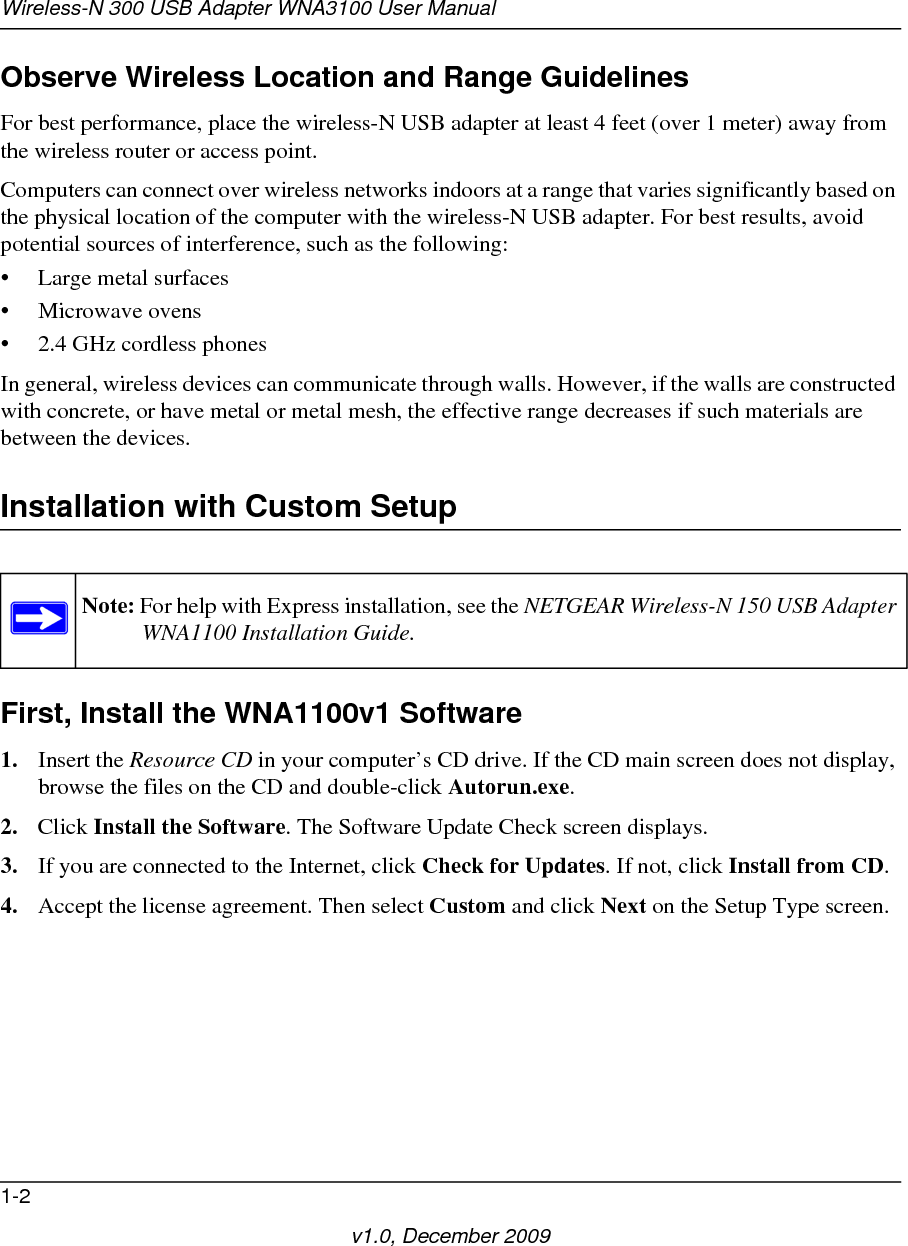 Wireless-N 300 USB Adapter WNA3100 User Manual1-2v1.0, December 2009Observe Wireless Location and Range GuidelinesFor best performance, place the wireless-N USB adapter at least 4 feet (over 1 meter) away from the wireless router or access point.Computers can connect over wireless networks indoors at a range that varies significantly based on the physical location of the computer with the wireless-N USB adapter. For best results, avoid potential sources of interference, such as the following: • Large metal surfaces• Microwave ovens• 2.4 GHz cordless phonesIn general, wireless devices can communicate through walls. However, if the walls are constructed with concrete, or have metal or metal mesh, the effective range decreases if such materials are between the devices.Installation with Custom SetupFirst, Install the WNA1100v1 Software1. Insert the Resource CD in your computer’s CD drive. If the CD main screen does not display, browse the files on the CD and double-click Autorun.exe.2. Click Install the Software. The Software Update Check screen displays. 3. If you are connected to the Internet, click Check for Updates. If not, click Install from CD.4. Accept the license agreement. Then select Custom and click Next on the Setup Type screen.Note: For help with Express installation, see the NETGEAR Wireless-N 150 USB Adapter WNA1100 Installation Guide.