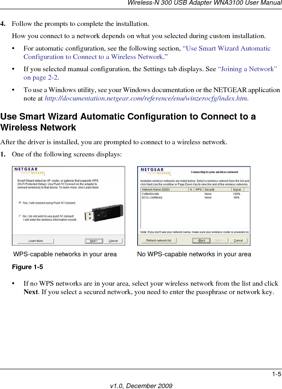 Wireless-N 300 USB Adapter WNA3100 User Manual1-5v1.0, December 20094. Follow the prompts to complete the installation.How you connect to a network depends on what you selected during custom installation. • For automatic configuration, see the following section, “Use Smart Wizard Automatic Configuration to Connect to a Wireless Network.”• If you selected manual configuration, the Settings tab displays. See “Joining a Network” on page 2-2.• To use a Windows utility, see your Windows documentation or the NETGEAR application note at http://documentation.netgear.com/reference/enu/winzerocfg/index.htm.Use Smart Wizard Automatic Configuration to Connect to a Wireless NetworkAfter the driver is installed, you are prompted to connect to a wireless network.1. One of the following screens displays:• If no WPS networks are in your area, select your wireless network from the list and click Next. If you select a secured network, you need to enter the passphrase or network key. Figure 1-5WPS-capable networks in your area No WPS-capable networks in your area