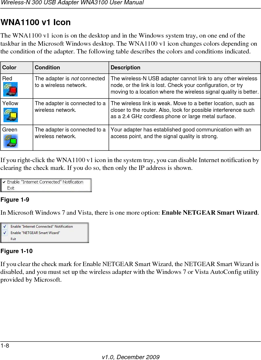 Wireless-N 300 USB Adapter WNA3100 User Manual1-8v1.0, December 2009WNA1100 v1 Icon The WNA1100 v1 icon is on the desktop and in the Windows system tray, on one end of the taskbar in the Microsoft Windows desktop. The WNA1100 v1 icon changes colors depending on the condition of the adapter. The following table describes the colors and conditions indicated.If you right-click the WNA1100 v1 icon in the system tray, you can disable Internet notification by clearing the check mark. If you do so, then only the IP address is shown.In Microsoft Windows 7 and Vista, there is one more option: Enable NETGEAR Smart Wizard. If you clear the check mark for Enable NETGEAR Smart Wizard, the NETGEAR Smart Wizard is disabled, and you must set up the wireless adapter with the Windows 7 or Vista AutoConfig utility provided by Microsoft.Color Condition DescriptionRed The adapter is not connected to a wireless network. The wireless-N USB adapter cannot link to any other wireless node, or the link is lost. Check your configuration, or try moving to a location where the wireless signal quality is better.Yellow The adapter is connected to a wireless network. The wireless link is weak. Move to a better location, such as closer to the router. Also, look for possible interference such as a 2.4 GHz cordless phone or large metal surface.Green The adapter is connected to a wireless network. Your adapter has established good communication with an access point, and the signal quality is strong.Figure 1-9Figure 1-10