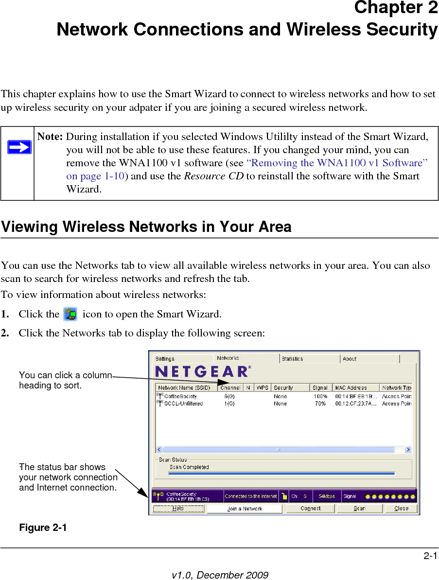 2-1v1.0, December 2009Chapter 2Network Connections and Wireless SecurityThis chapter explains how to use the Smart Wizard to connect to wireless networks and how to set up wireless security on your adpater if you are joining a secured wireless network. Viewing Wireless Networks in Your AreaYou can use the Networks tab to view all available wireless networks in your area. You can also scan to search for wireless networks and refresh the tab.To view information about wireless networks:1. Click the   icon to open the Smart Wizard. 2. Click the Networks tab to display the following screen:Note: During installation if you selected Windows Utililty instead of the Smart Wizard, you will not be able to use these features. If you changed your mind, you can remove the WNA1100 v1 software (see “Removing the WNA1100 v1 Software” on page 1-10) and use the Resource CD to reinstall the software with the Smart Wizard.Figure 2-1You can click a columnheading to sort.The status bar showsyour network connectionand Internet connection..