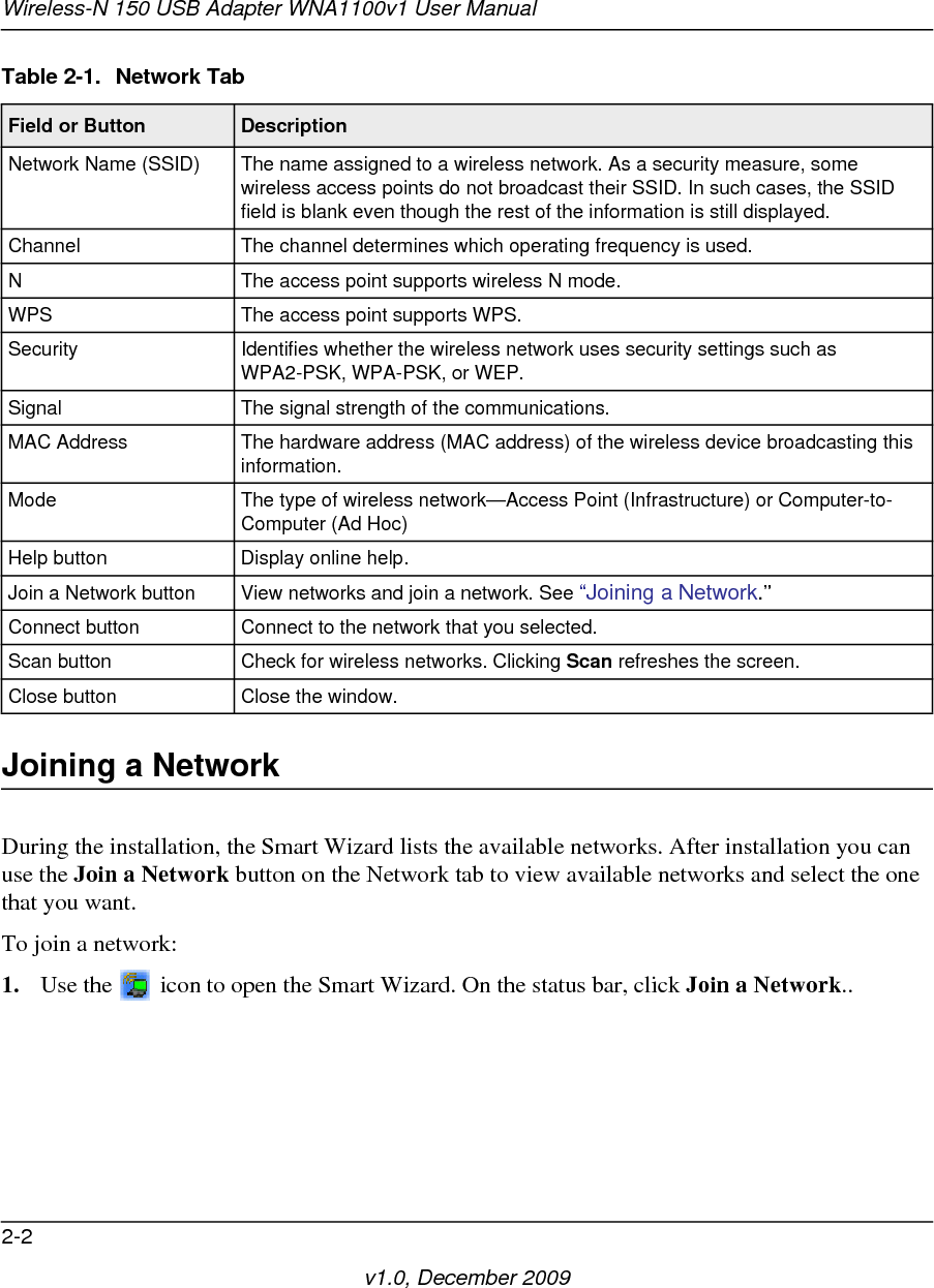 Wireless-N 150 USB Adapter WNA1100v1 User Manual2-2v1.0, December 2009Joining a NetworkDuring the installation, the Smart Wizard lists the available networks. After installation you can use the Join a Network button on the Network tab to view available networks and select the one that you want. To join a network:1. Use the   icon to open the Smart Wizard. On the status bar, click Join a Network..Table 2-1.  Network TabField or Button DescriptionNetwork Name (SSID) The name assigned to a wireless network. As a security measure, some wireless access points do not broadcast their SSID. In such cases, the SSID field is blank even though the rest of the information is still displayed.Channel The channel determines which operating frequency is used.N The access point supports wireless N mode.WPS The access point supports WPS.Security Identifies whether the wireless network uses security settings such as WPA2-PSK, WPA-PSK, or WEP.Signal The signal strength of the communications.MAC Address The hardware address (MAC address) of the wireless device broadcasting this information.Mode The type of wireless network—Access Point (Infrastructure) or Computer-to-Computer (Ad Hoc)Help button Display online help.Join a Network button View networks and join a network. See “Joining a Network.”Connect button Connect to the network that you selected.Scan button Check for wireless networks. Clicking Scan refreshes the screen.Close button Close the window.