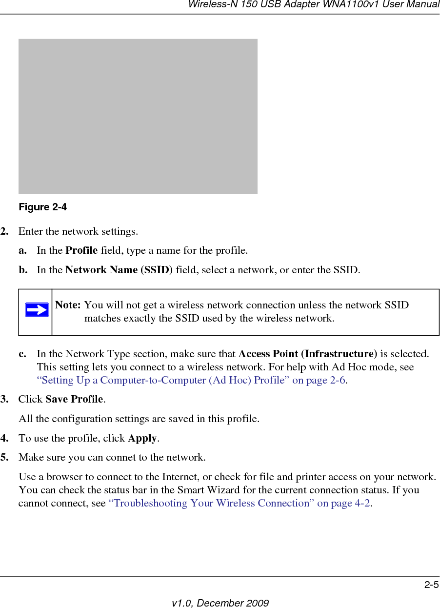 Wireless-N 150 USB Adapter WNA1100v1 User Manual2-5v1.0, December 20092. Enter the network settings. a. In the Profile field, type a name for the profile.b. In the Network Name (SSID) field, select a network, or enter the SSID.c. In the Network Type section, make sure that Access Point (Infrastructure) is selected. This setting lets you connect to a wireless network. For help with Ad Hoc mode, see “Setting Up a Computer-to-Computer (Ad Hoc) Profile” on page 2-6.3. Click Save Profile.All the configuration settings are saved in this profile.4. To use the profile, click Apply.5. Make sure you can connet to the network.Use a browser to connect to the Internet, or check for file and printer access on your network. You can check the status bar in the Smart Wizard for the current connection status. If you cannot connect, see “Troubleshooting Your Wireless Connection” on page 4-2.Figure 2-4Note: You will not get a wireless network connection unless the network SSID matches exactly the SSID used by the wireless network.