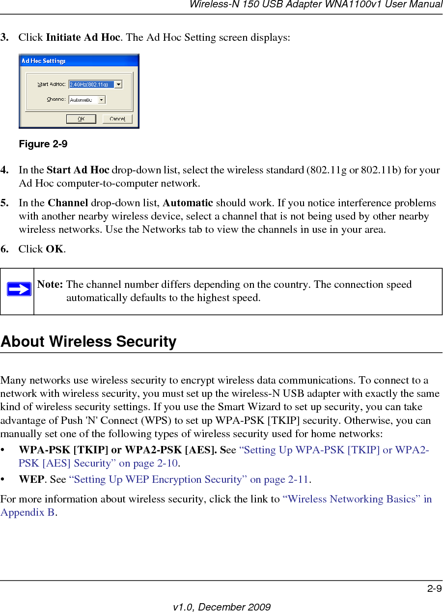 Wireless-N 150 USB Adapter WNA1100v1 User Manual2-9v1.0, December 20093. Click Initiate Ad Hoc. The Ad Hoc Setting screen displays:4. In the Start Ad Hoc drop-down list, select the wireless standard (802.11g or 802.11b) for your Ad Hoc computer-to-computer network.5. In the Channel drop-down list, Automatic should work. If you notice interference problems with another nearby wireless device, select a channel that is not being used by other nearby wireless networks. Use the Networks tab to view the channels in use in your area.6. Click OK.About Wireless SecurityMany networks use wireless security to encrypt wireless data communications. To connect to a network with wireless security, you must set up the wireless-N USB adapter with exactly the same kind of wireless security settings. If you use the Smart Wizard to set up security, you can take advantage of Push &apos;N&apos; Connect (WPS) to set up WPA-PSK [TKIP] security. Otherwise, you can manually set one of the following types of wireless security used for home networks:• WPA-PSK [TKIP] or WPA2-PSK [AES]. See “Setting Up WPA-PSK [TKIP] or WPA2-PSK [AES] Security” on page 2-10.•WEP. See “Setting Up WEP Encryption Security” on page 2-11.For more information about wireless security, click the link to “Wireless Networking Basics” in Appendix B. Figure 2-9Note: The channel number differs depending on the country. The connection speed automatically defaults to the highest speed.