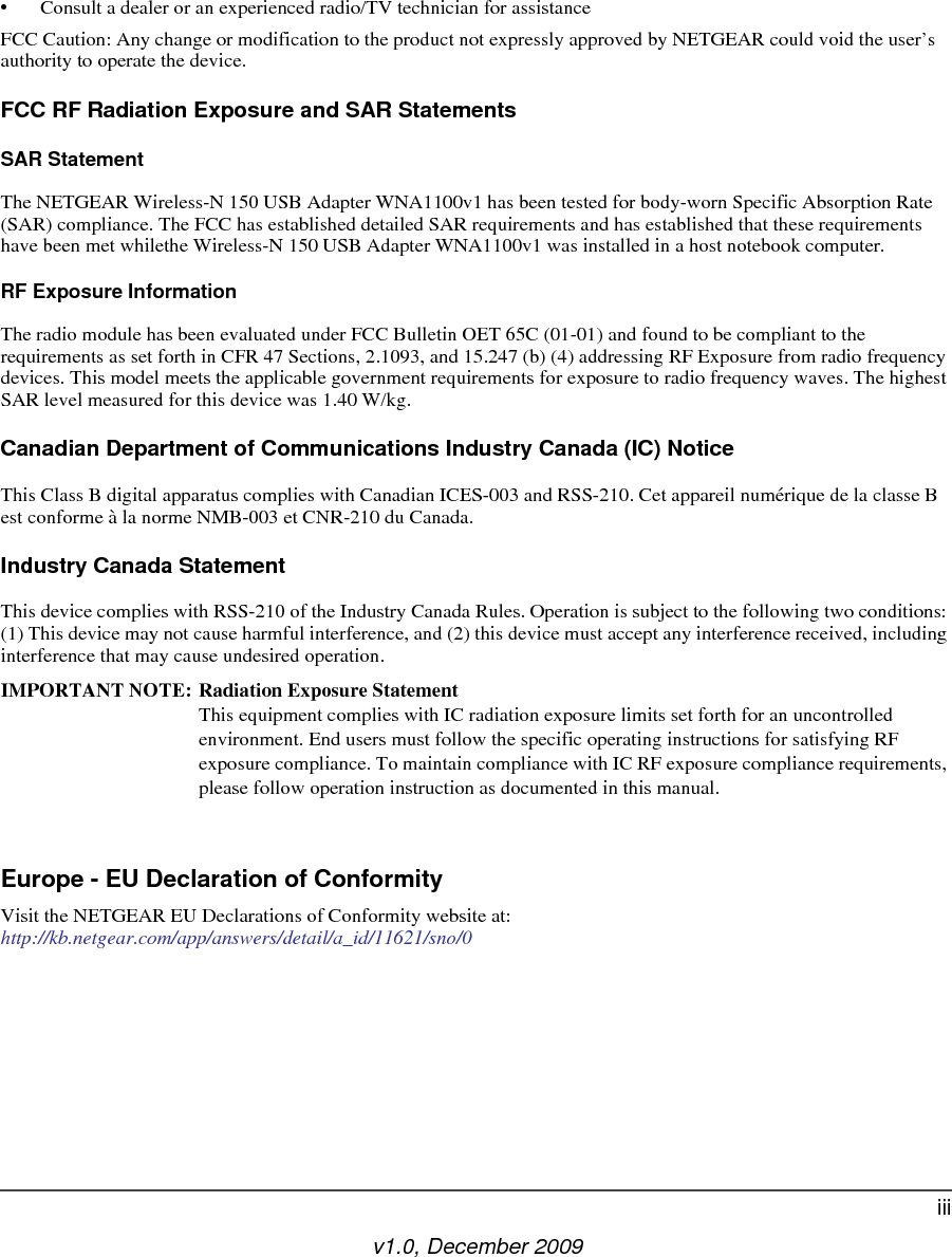 v1.0, December 2009iii• Consult a dealer or an experienced radio/TV technician for assistanceFCC Caution: Any change or modification to the product not expressly approved by NETGEAR could void the user’s authority to operate the device.FCC RF Radiation Exposure and SAR StatementsSAR Statement The NETGEAR Wireless-N 150 USB Adapter WNA1100v1 has been tested for body-worn Specific Absorption Rate (SAR) compliance. The FCC has established detailed SAR requirements and has established that these requirements have been met whilethe Wireless-N 150 USB Adapter WNA1100v1 was installed in a host notebook computer. RF Exposure InformationThe radio module has been evaluated under FCC Bulletin OET 65C (01-01) and found to be compliant to the requirements as set forth in CFR 47 Sections, 2.1093, and 15.247 (b) (4) addressing RF Exposure from radio frequency devices. This model meets the applicable government requirements for exposure to radio frequency waves. The highest SAR level measured for this device was 1.40 W/kg.Canadian Department of Communications Industry Canada (IC) NoticeThis Class B digital apparatus complies with Canadian ICES-003 and RSS-210. Cet appareil numérique de la classe B est conforme à la norme NMB-003 et CNR-210 du Canada. Industry Canada StatementThis device complies with RSS-210 of the Industry Canada Rules. Operation is subject to the following two conditions: (1) This device may not cause harmful interference, and (2) this device must accept any interference received, including interference that may cause undesired operation.IMPORTANT NOTE: Radiation Exposure Statement This equipment complies with IC radiation exposure limits set forth for an uncontrolled environment. End users must follow the specific operating instructions for satisfying RF exposure compliance. To maintain compliance with IC RF exposure compliance requirements, please follow operation instruction as documented in this manual. Europe - EU Declaration of ConformityVisit the NETGEAR EU Declarations of Conformity website at: http://kb.netgear.com/app/answers/detail/a_id/11621/sno/0