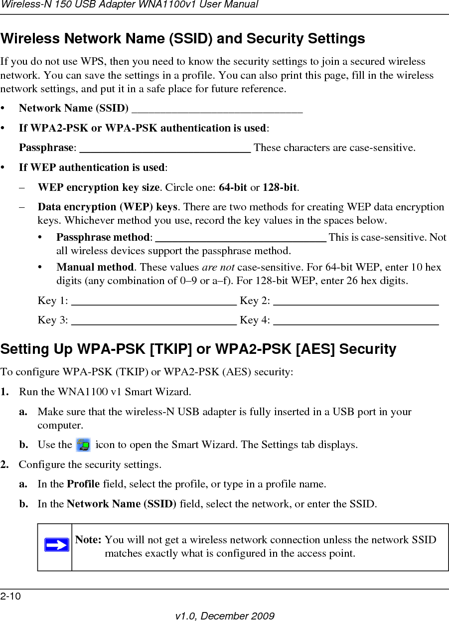 Wireless-N 150 USB Adapter WNA1100v1 User Manual2-10v1.0, December 2009Wireless Network Name (SSID) and Security SettingsIf you do not use WPS, then you need to know the security settings to join a secured wireless network. You can save the settings in a profile. You can also print this page, fill in the wireless network settings, and put it in a safe place for future reference.•Network Name (SSID) ______________________________ •If WPA2-PSK or WPA-PSK authentication is used: Passphrase: ______________________________ These characters are case-sensitive. •If WEP authentication is used:–WEP encryption key size. Circle one: 64-bit or 128-bit. –Data encryption (WEP) keys. There are two methods for creating WEP data encryption keys. Whichever method you use, record the key values in the spaces below.•Passphrase method: ______________________________ This is case-sensitive. Not all wireless devices support the passphrase method.•Manual method. These values are not case-sensitive. For 64-bit WEP, enter 10 hex digits (any combination of 0–9 or a–f). For 128-bit WEP, enter 26 hex digits.Key 1: _____________________________ Key 2: _____________________________ Key 3: _____________________________ Key 4: _____________________________ Setting Up WPA-PSK [TKIP] or WPA2-PSK [AES] SecurityTo configure WPA-PSK (TKIP) or WPA2-PSK (AES) security:1. Run the WNA1100 v1 Smart Wizard.a. Make sure that the wireless-N USB adapter is fully inserted in a USB port in your computer.b. Use the   icon to open the Smart Wizard. The Settings tab displays.2. Configure the security settings. a. In the Profile field, select the profile, or type in a profile name.b. In the Network Name (SSID) field, select the network, or enter the SSID.Note: You will not get a wireless network connection unless the network SSID matches exactly what is configured in the access point.