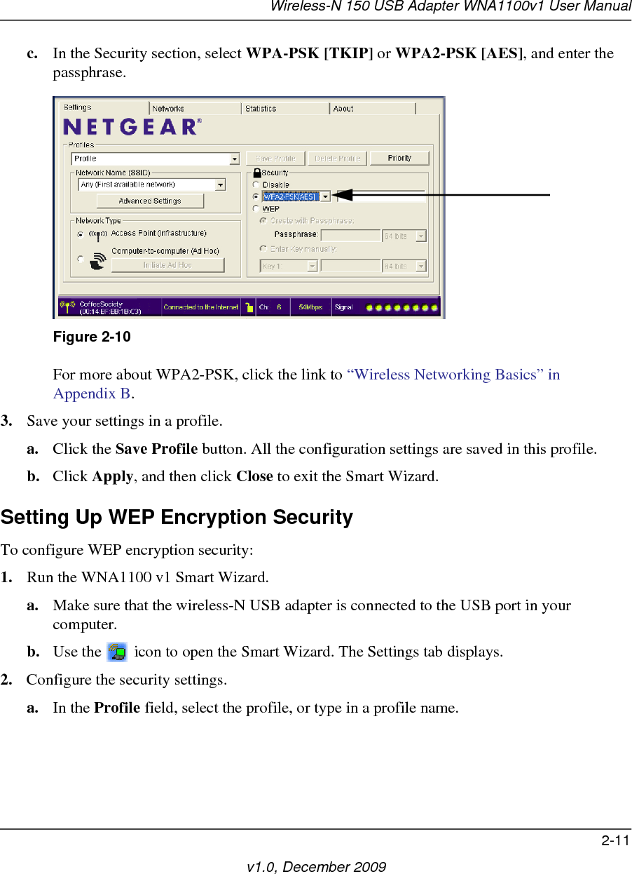 Wireless-N 150 USB Adapter WNA1100v1 User Manual2-11v1.0, December 2009c. In the Security section, select WPA-PSK [TKIP] or WPA2-PSK [AES], and enter the passphrase.For more about WPA2-PSK, click the link to “Wireless Networking Basics” in Appendix B.3. Save your settings in a profile. a. Click the Save Profile button. All the configuration settings are saved in this profile. b. Click Apply, and then click Close to exit the Smart Wizard.Setting Up WEP Encryption SecurityTo configure WEP encryption security:1. Run the WNA1100 v1 Smart Wizard.a. Make sure that the wireless-N USB adapter is connected to the USB port in your computer.b. Use the   icon to open the Smart Wizard. The Settings tab displays.2. Configure the security settings. a. In the Profile field, select the profile, or type in a profile name.Figure 2-10