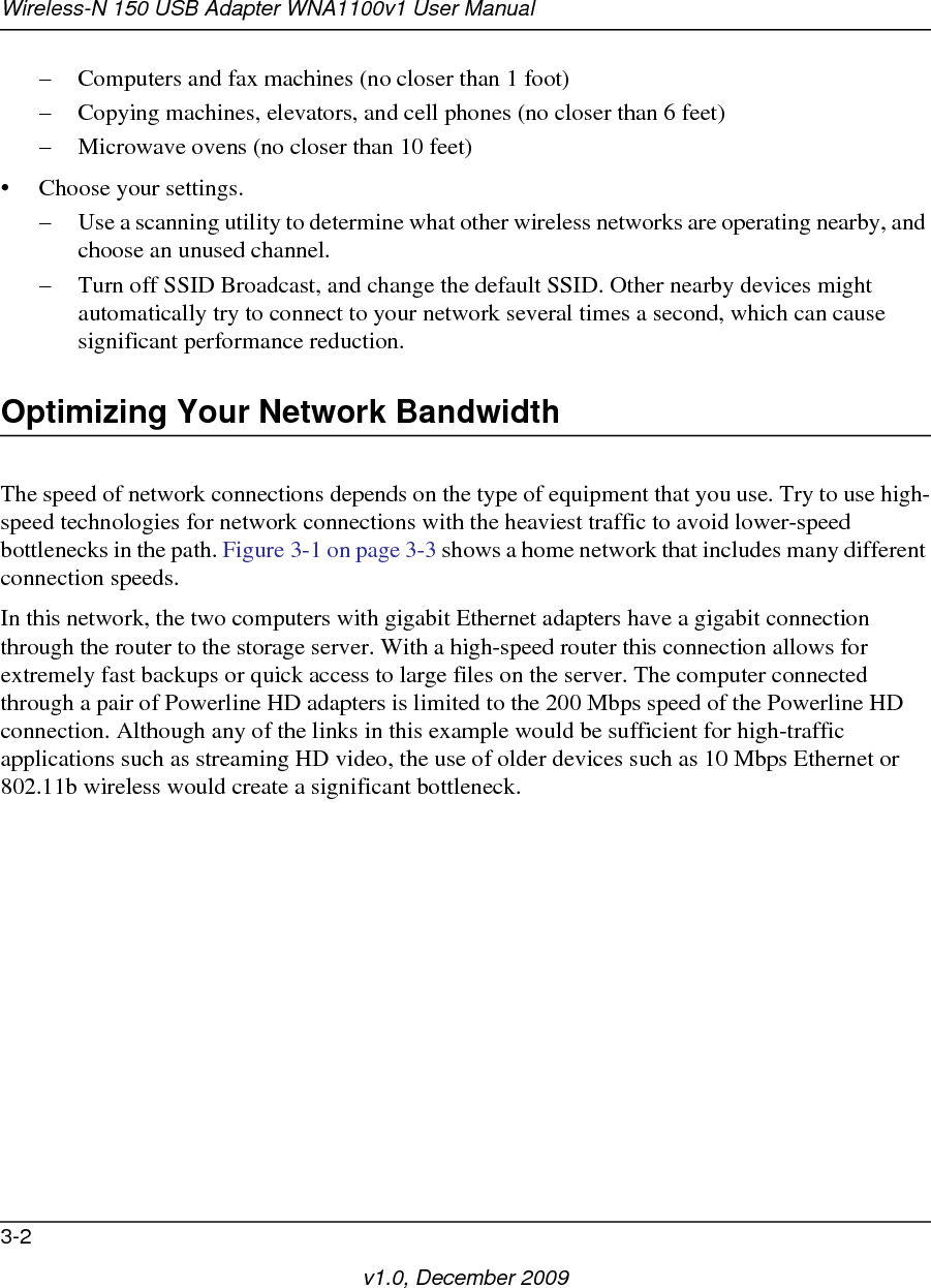 Wireless-N 150 USB Adapter WNA1100v1 User Manual3-2v1.0, December 2009– Computers and fax machines (no closer than 1 foot)– Copying machines, elevators, and cell phones (no closer than 6 feet)– Microwave ovens (no closer than 10 feet)• Choose your settings.– Use a scanning utility to determine what other wireless networks are operating nearby, and choose an unused channel.– Turn off SSID Broadcast, and change the default SSID. Other nearby devices might automatically try to connect to your network several times a second, which can cause significant performance reduction. Optimizing Your Network BandwidthThe speed of network connections depends on the type of equipment that you use. Try to use high-speed technologies for network connections with the heaviest traffic to avoid lower-speed bottlenecks in the path. Figure 3-1 on page 3-3 shows a home network that includes many different connection speeds.In this network, the two computers with gigabit Ethernet adapters have a gigabit connection through the router to the storage server. With a high-speed router this connection allows for extremely fast backups or quick access to large files on the server. The computer connected through a pair of Powerline HD adapters is limited to the 200 Mbps speed of the Powerline HD connection. Although any of the links in this example would be sufficient for high-traffic applications such as streaming HD video, the use of older devices such as 10 Mbps Ethernet or 802.11b wireless would create a significant bottleneck.