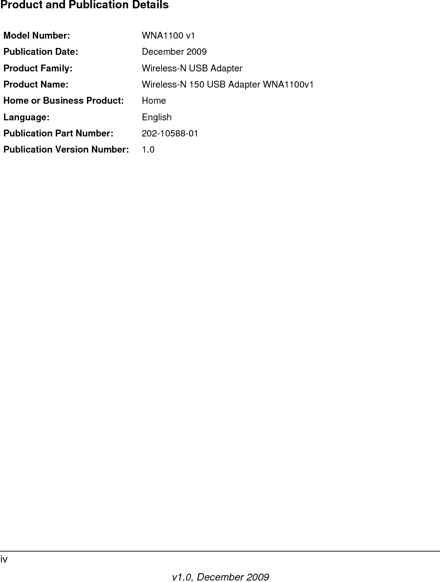v1.0, December 2009ivProduct and Publication DetailsModel Number: WNA1100 v1Publication Date: December 2009Product Family: Wireless-N USB AdapterProduct Name: Wireless-N 150 USB Adapter WNA1100v1Home or Business Product: HomeLanguage: EnglishPublication Part Number: 202-10588-01Publication Version Number: 1.0