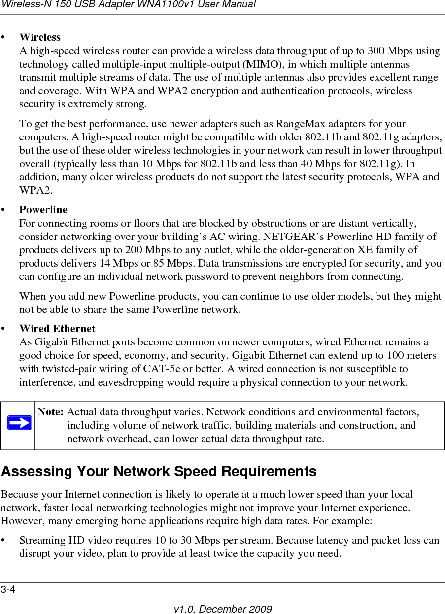 Wireless-N 150 USB Adapter WNA1100v1 User Manual3-4v1.0, December 2009•WirelessA high-speed wireless router can provide a wireless data throughput of up to 300 Mbps using technology called multiple-input multiple-output (MIMO), in which multiple antennas transmit multiple streams of data. The use of multiple antennas also provides excellent range and coverage. With WPA and WPA2 encryption and authentication protocols, wireless security is extremely strong.To get the best performance, use newer adapters such as RangeMax adapters for your computers. A high-speed router might be compatible with older 802.11b and 802.11g adapters, but the use of these older wireless technologies in your network can result in lower throughput overall (typically less than 10 Mbps for 802.11b and less than 40 Mbps for 802.11g). In addition, many older wireless products do not support the latest security protocols, WPA and WPA2.•PowerlineFor connecting rooms or floors that are blocked by obstructions or are distant vertically, consider networking over your building’s AC wiring. NETGEAR’s Powerline HD family of products delivers up to 200 Mbps to any outlet, while the older-generation XE family of products delivers 14 Mbps or 85 Mbps. Data transmissions are encrypted for security, and you can configure an individual network password to prevent neighbors from connecting.When you add new Powerline products, you can continue to use older models, but they might not be able to share the same Powerline network.•Wired EthernetAs Gigabit Ethernet ports become common on newer computers, wired Ethernet remains a good choice for speed, economy, and security. Gigabit Ethernet can extend up to 100 meters with twisted-pair wiring of CAT-5e or better. A wired connection is not susceptible to interference, and eavesdropping would require a physical connection to your network.Assessing Your Network Speed RequirementsBecause your Internet connection is likely to operate at a much lower speed than your local network, faster local networking technologies might not improve your Internet experience. However, many emerging home applications require high data rates. For example:• Streaming HD video requires 10 to 30 Mbps per stream. Because latency and packet loss can disrupt your video, plan to provide at least twice the capacity you need.Note: Actual data throughput varies. Network conditions and environmental factors, including volume of network traffic, building materials and construction, and network overhead, can lower actual data throughput rate.