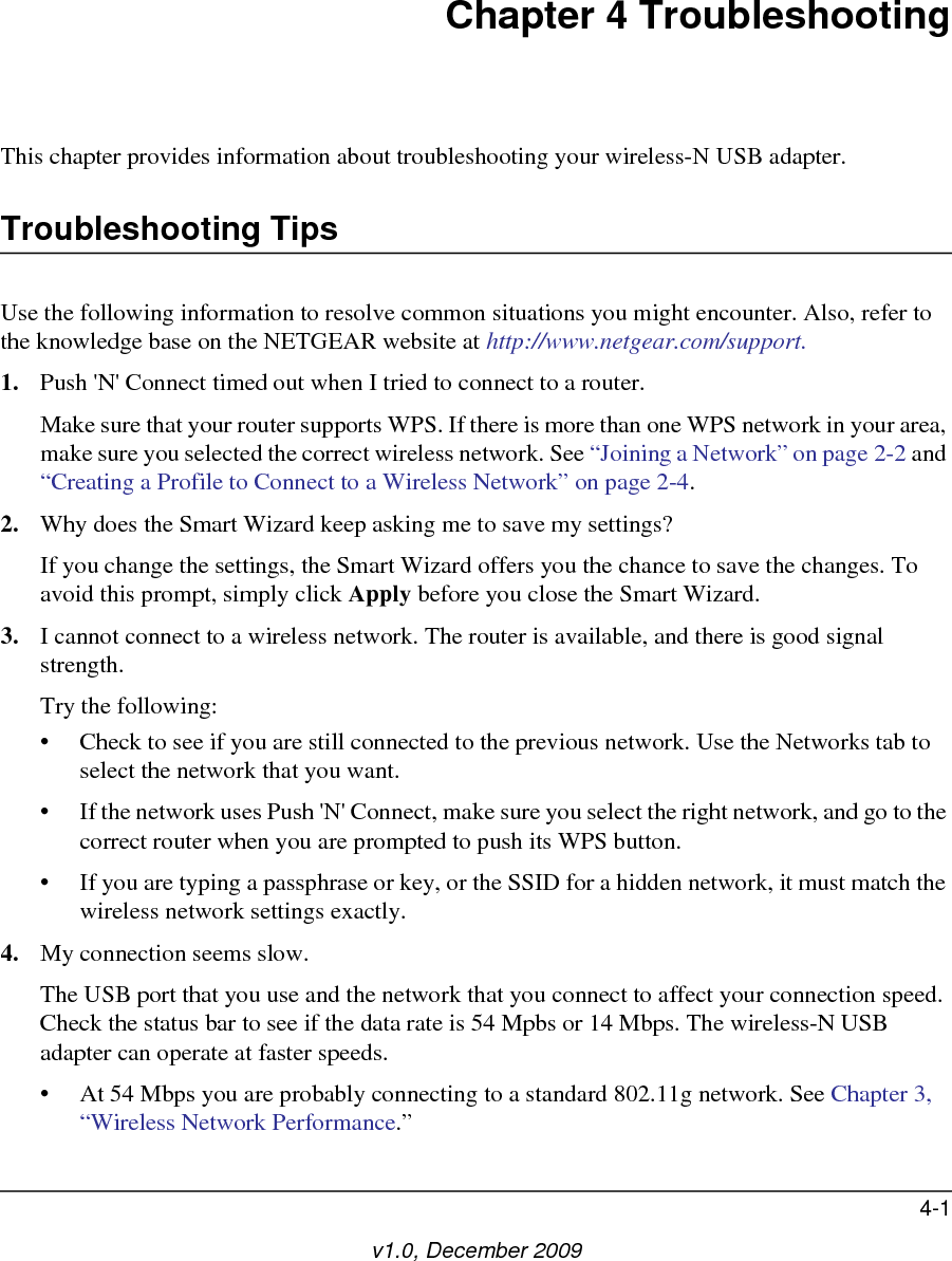 4-1v1.0, December 2009Chapter 4 TroubleshootingThis chapter provides information about troubleshooting your wireless-N USB adapter. Troubleshooting TipsUse the following information to resolve common situations you might encounter. Also, refer to the knowledge base on the NETGEAR website at http://www.netgear.com/support.1. Push &apos;N&apos; Connect timed out when I tried to connect to a router.Make sure that your router supports WPS. If there is more than one WPS network in your area, make sure you selected the correct wireless network. See “Joining a Network” on page 2-2 and “Creating a Profile to Connect to a Wireless Network” on page 2-4.2. Why does the Smart Wizard keep asking me to save my settings?If you change the settings, the Smart Wizard offers you the chance to save the changes. To avoid this prompt, simply click Apply before you close the Smart Wizard.3. I cannot connect to a wireless network. The router is available, and there is good signal strength.Try the following:• Check to see if you are still connected to the previous network. Use the Networks tab to select the network that you want.• If the network uses Push &apos;N&apos; Connect, make sure you select the right network, and go to the correct router when you are prompted to push its WPS button.• If you are typing a passphrase or key, or the SSID for a hidden network, it must match the wireless network settings exactly.4. My connection seems slow.The USB port that you use and the network that you connect to affect your connection speed. Check the status bar to see if the data rate is 54 Mpbs or 14 Mbps. The wireless-N USB adapter can operate at faster speeds. • At 54 Mbps you are probably connecting to a standard 802.11g network. See Chapter 3, “Wireless Network Performance.”