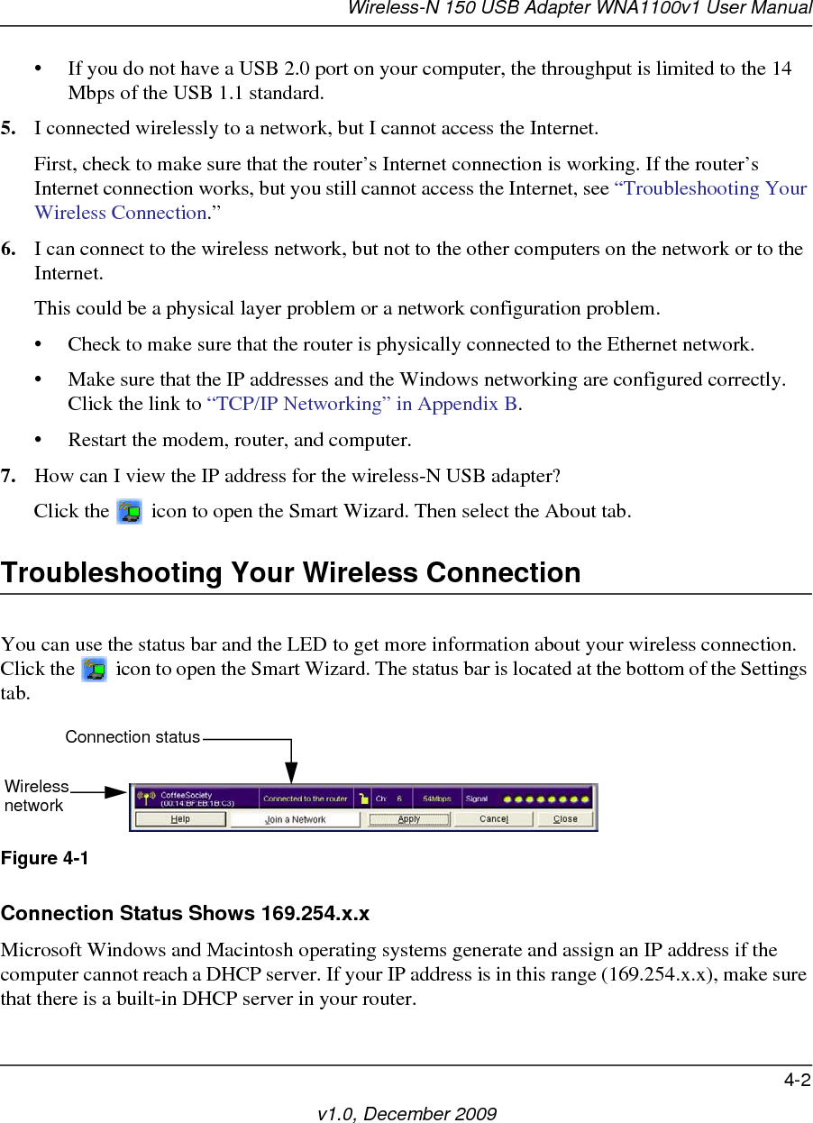 Wireless-N 150 USB Adapter WNA1100v1 User Manual4-2v1.0, December 2009• If you do not have a USB 2.0 port on your computer, the throughput is limited to the 14 Mbps of the USB 1.1 standard.5. I connected wirelessly to a network, but I cannot access the Internet. First, check to make sure that the router’s Internet connection is working. If the router’s Internet connection works, but you still cannot access the Internet, see “Troubleshooting Your Wireless Connection.”6. I can connect to the wireless network, but not to the other computers on the network or to the Internet.This could be a physical layer problem or a network configuration problem.• Check to make sure that the router is physically connected to the Ethernet network.• Make sure that the IP addresses and the Windows networking are configured correctly. Click the link to “TCP/IP Networking” in Appendix B.• Restart the modem, router, and computer.7. How can I view the IP address for the wireless-N USB adapter?Click the   icon to open the Smart Wizard. Then select the About tab.Troubleshooting Your Wireless ConnectionYou can use the status bar and the LED to get more information about your wireless connection. Click the   icon to open the Smart Wizard. The status bar is located at the bottom of the Settings tab.Connection Status Shows 169.254.x.xMicrosoft Windows and Macintosh operating systems generate and assign an IP address if the computer cannot reach a DHCP server. If your IP address is in this range (169.254.x.x), make sure that there is a built-in DHCP server in your router.Figure 4-1Connection statusWirelessnetwork