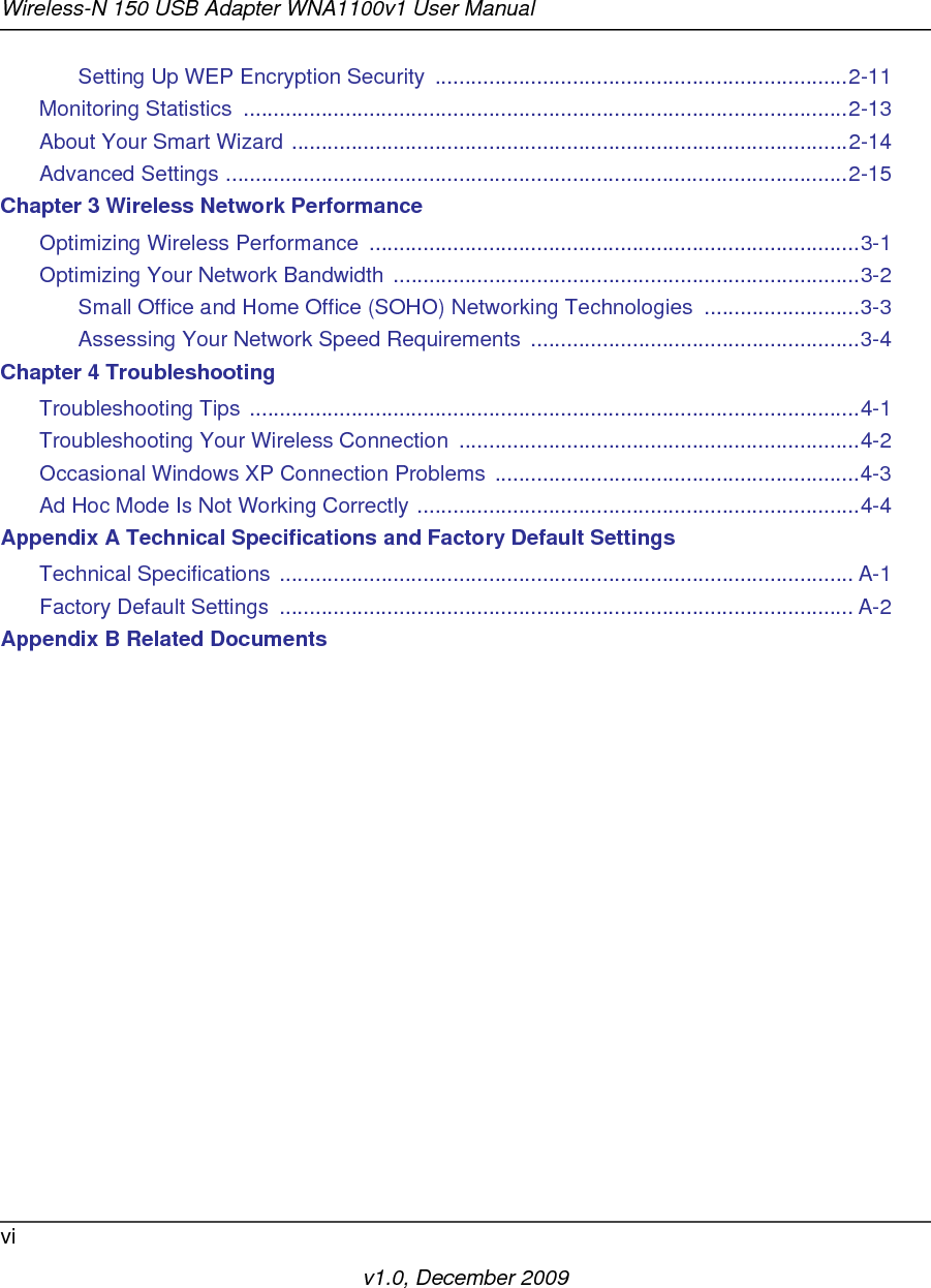 Wireless-N 150 USB Adapter WNA1100v1 User Manualviv1.0, December 2009Setting Up WEP Encryption Security  .....................................................................2-11Monitoring Statistics  .....................................................................................................2-13About Your Smart Wizard .............................................................................................2-14Advanced Settings ........................................................................................................2-15Chapter 3 Wireless Network PerformanceOptimizing Wireless Performance  ..................................................................................3-1Optimizing Your Network Bandwidth ..............................................................................3-2Small Office and Home Office (SOHO) Networking Technologies  ..........................3-3Assessing Your Network Speed Requirements  .......................................................3-4Chapter 4 TroubleshootingTroubleshooting Tips ......................................................................................................4-1Troubleshooting Your Wireless Connection  ...................................................................4-2Occasional Windows XP Connection Problems .............................................................4-3Ad Hoc Mode Is Not Working Correctly ..........................................................................4-4Appendix A Technical Specifications and Factory Default SettingsTechnical Specifications ................................................................................................ A-1Factory Default Settings  ................................................................................................ A-2Appendix B Related Documents