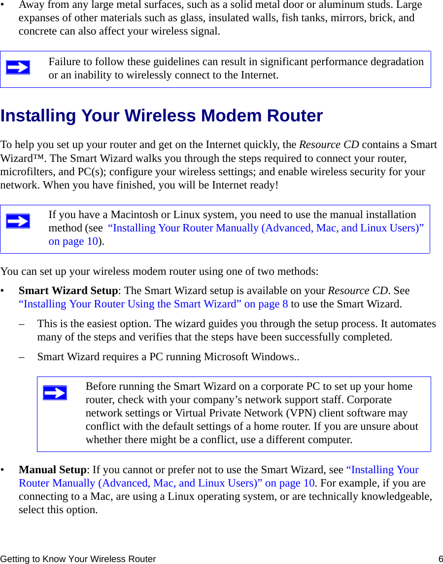 Getting to Know Your Wireless Router 6• Away from any large metal surfaces, such as a solid metal door or aluminum studs. Large expanses of other materials such as glass, insulated walls, fish tanks, mirrors, brick, and concrete can also affect your wireless signal.Installing Your Wireless Modem RouterTo help you set up your router and get on the Internet quickly, the Resource CD contains a Smart Wizard™. The Smart Wizard walks you through the steps required to connect your router, microfilters, and PC(s); configure your wireless settings; and enable wireless security for your network. When you have finished, you will be Internet ready!You can set up your wireless modem router using one of two methods:•Smart Wizard Setup: The Smart Wizard setup is available on your Resource CD. See  “Installing Your Router Using the Smart Wizard” on page 8 to use the Smart Wizard. – This is the easiest option. The wizard guides you through the setup process. It automates many of the steps and verifies that the steps have been successfully completed.– Smart Wizard requires a PC running Microsoft Windows..•Manual Setup: If you cannot or prefer not to use the Smart Wizard, see “Installing Your Router Manually (Advanced, Mac, and Linux Users)” on page 10. For example, if you are connecting to a Mac, are using a Linux operating system, or are technically knowledgeable, select this option. Failure to follow these guidelines can result in significant performance degradation or an inability to wirelessly connect to the Internet. If you have a Macintosh or Linux system, you need to use the manual installation method (see  “Installing Your Router Manually (Advanced, Mac, and Linux Users)” on page 10).Before running the Smart Wizard on a corporate PC to set up your home router, check with your company’s network support staff. Corporate network settings or Virtual Private Network (VPN) client software may conflict with the default settings of a home router. If you are unsure about whether there might be a conflict, use a different computer.