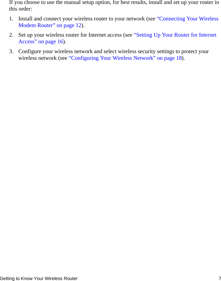 Getting to Know Your Wireless Router 7If you choose to use the manual setup option, for best results, install and set up your router in this order:1. Install and connect your wireless router to your network (see “Connecting Your Wireless Modem Router” on page 12).2. Set up your wireless router for Internet access (see “Setting Up Your Router for Internet Access” on page 16). 3. Configure your wireless network and select wireless security settings to protect your wireless network (see “Configuring Your Wireless Network” on page 18).