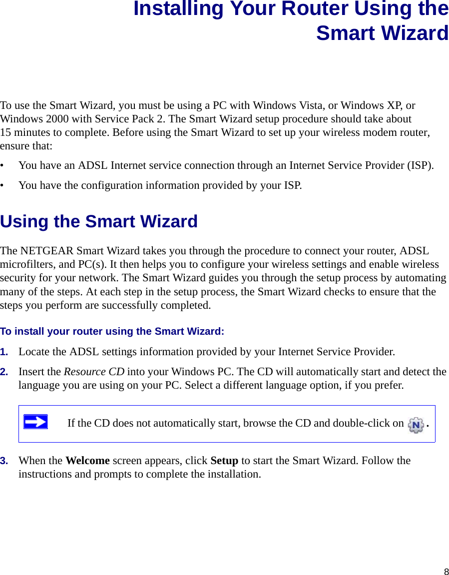 8Installing Your Router Using theSmart WizardTo use the Smart Wizard, you must be using a PC with Windows Vista, or Windows XP, or Windows 2000 with Service Pack 2. The Smart Wizard setup procedure should take about 15 minutes to complete. Before using the Smart Wizard to set up your wireless modem router, ensure that:• You have an ADSL Internet service connection through an Internet Service Provider (ISP).• You have the configuration information provided by your ISP. Using the Smart Wizard The NETGEAR Smart Wizard takes you through the procedure to connect your router, ADSL microfilters, and PC(s). It then helps you to configure your wireless settings and enable wireless security for your network. The Smart Wizard guides you through the setup process by automating many of the steps. At each step in the setup process, the Smart Wizard checks to ensure that the steps you perform are successfully completed.To install your router using the Smart Wizard:1. Locate the ADSL settings information provided by your Internet Service Provider.2. Insert the Resource CD into your Windows PC. The CD will automatically start and detect the language you are using on your PC. Select a different language option, if you prefer. 3. When the Welcome screen appears, click Setup to start the Smart Wizard. Follow the instructions and prompts to complete the installation.If the CD does not automatically start, browse the CD and double-click on  . 