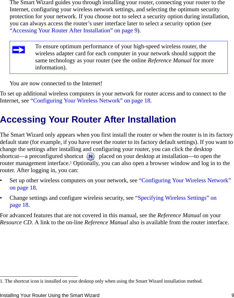 Installing Your Router Using the Smart Wizard 9The Smart Wizard guides you through installing your router, connecting your router to the Internet, configuring your wireless network settings, and selecting the optimum security protection for your network. If you choose not to select a security option during installation, you can always access the router’s user interface later to select a security option (see “Accessing Your Router After Installation” on page 9).You are now connected to the Internet!To set up additional wireless computers in your network for router access and to connect to the Internet, see “Configuring Your Wireless Network” on page 18.Accessing Your Router After Installation The Smart Wizard only appears when you first install the router or when the router is in its factory default state (for example, if you have reset the router to its factory default settings). If you want to change the settings after installing and configuring your router, you can click the desktop shortcut—a preconfigured shortcut   placed on your desktop at installation—to open the router management interface.1 Optionally, you can also open a browser window and log in to the router. After logging in, you can:• Set up other wireless computers on your network, see “Configuring Your Wireless Network” on page 18.• Change settings and configure wireless security, see “Specifying Wireless Settings” on page 18.For advanced features that are not covered in this manual, see the Reference Manual on your Resource CD. A link to the on-line Reference Manual also is available from the router interface.To ensure optimum performance of your high-speed wireless router, the wireless adapter card for each computer in your network should support the same technology as your router (see the online Reference Manual for more information).1. The shortcut icon is installed on your desktop only when using the Smart Wizard installation method.