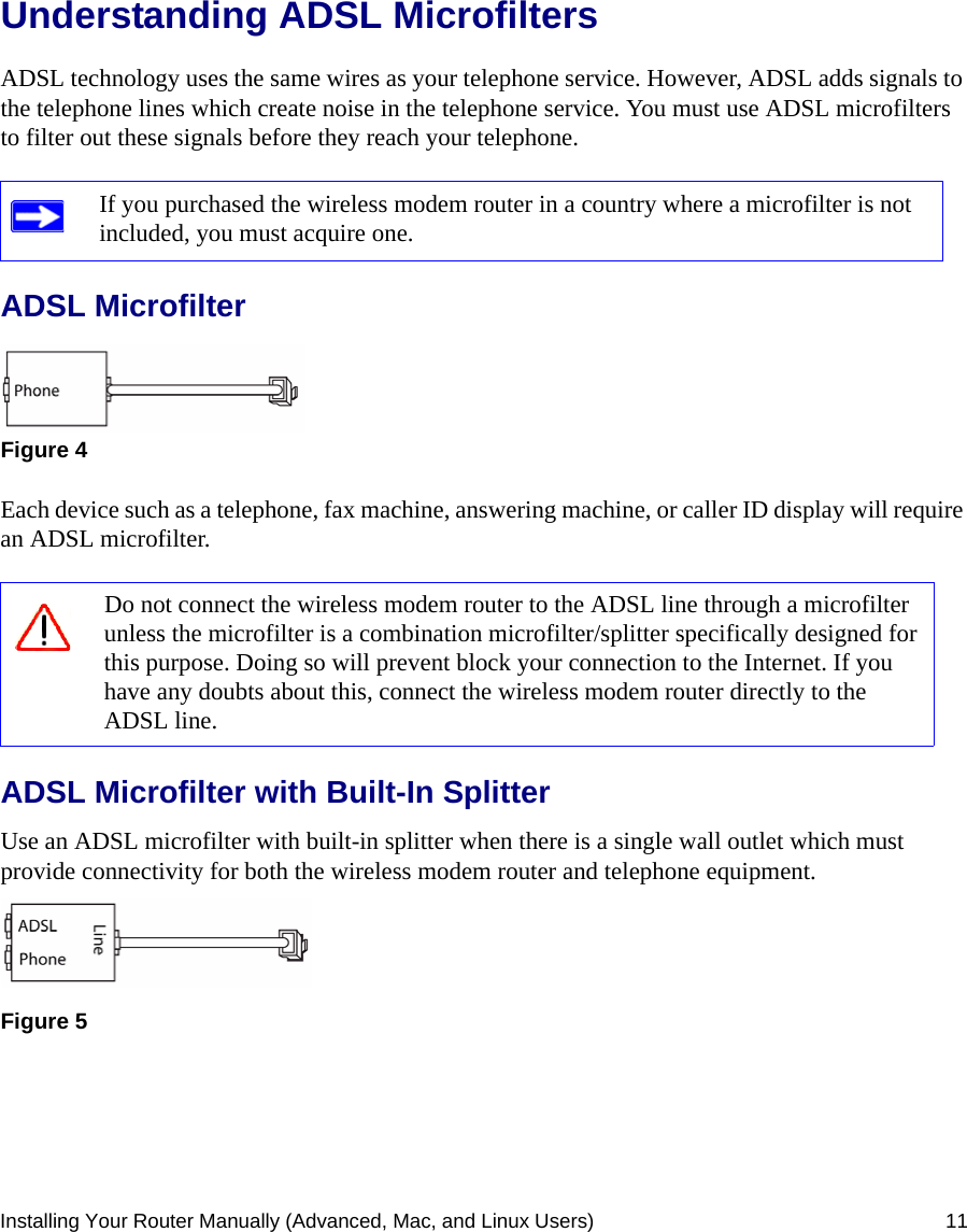 Installing Your Router Manually (Advanced, Mac, and Linux Users) 11Understanding ADSL MicrofiltersADSL technology uses the same wires as your telephone service. However, ADSL adds signals to the telephone lines which create noise in the telephone service. You must use ADSL microfilters to filter out these signals before they reach your telephone.ADSL MicrofilterEach device such as a telephone, fax machine, answering machine, or caller ID display will require an ADSL microfilter.ADSL Microfilter with Built-In SplitterUse an ADSL microfilter with built-in splitter when there is a single wall outlet which must provide connectivity for both the wireless modem router and telephone equipment.If you purchased the wireless modem router in a country where a microfilter is not included, you must acquire one.Figure 4Do not connect the wireless modem router to the ADSL line through a microfilter unless the microfilter is a combination microfilter/splitter specifically designed for this purpose. Doing so will prevent block your connection to the Internet. If you have any doubts about this, connect the wireless modem router directly to the ADSL line.Figure 5