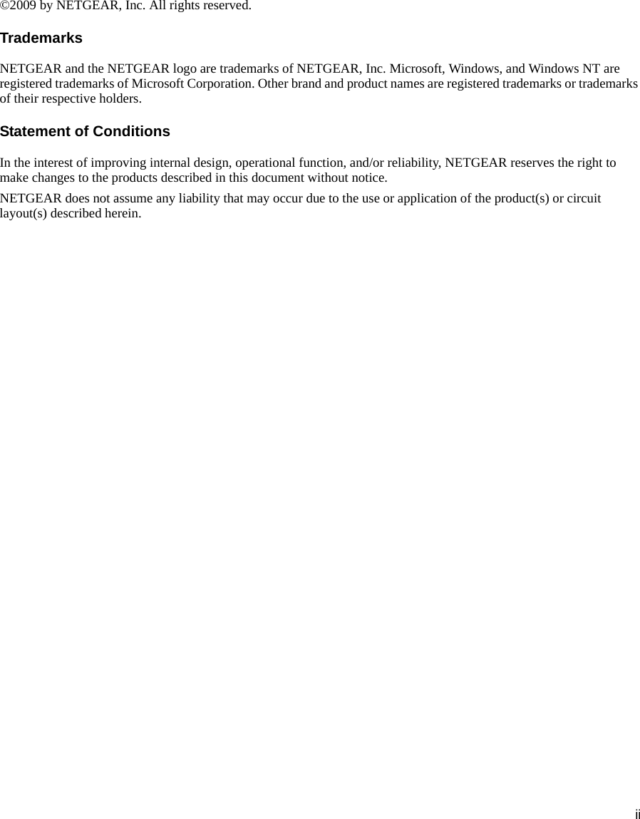 ii©2009 by NETGEAR, Inc. All rights reserved.TrademarksNETGEAR and the NETGEAR logo are trademarks of NETGEAR, Inc. Microsoft, Windows, and Windows NT are registered trademarks of Microsoft Corporation. Other brand and product names are registered trademarks or trademarks of their respective holders.Statement of ConditionsIn the interest of improving internal design, operational function, and/or reliability, NETGEAR reserves the right to make changes to the products described in this document without notice.NETGEAR does not assume any liability that may occur due to the use or application of the product(s) or circuit layout(s) described herein.