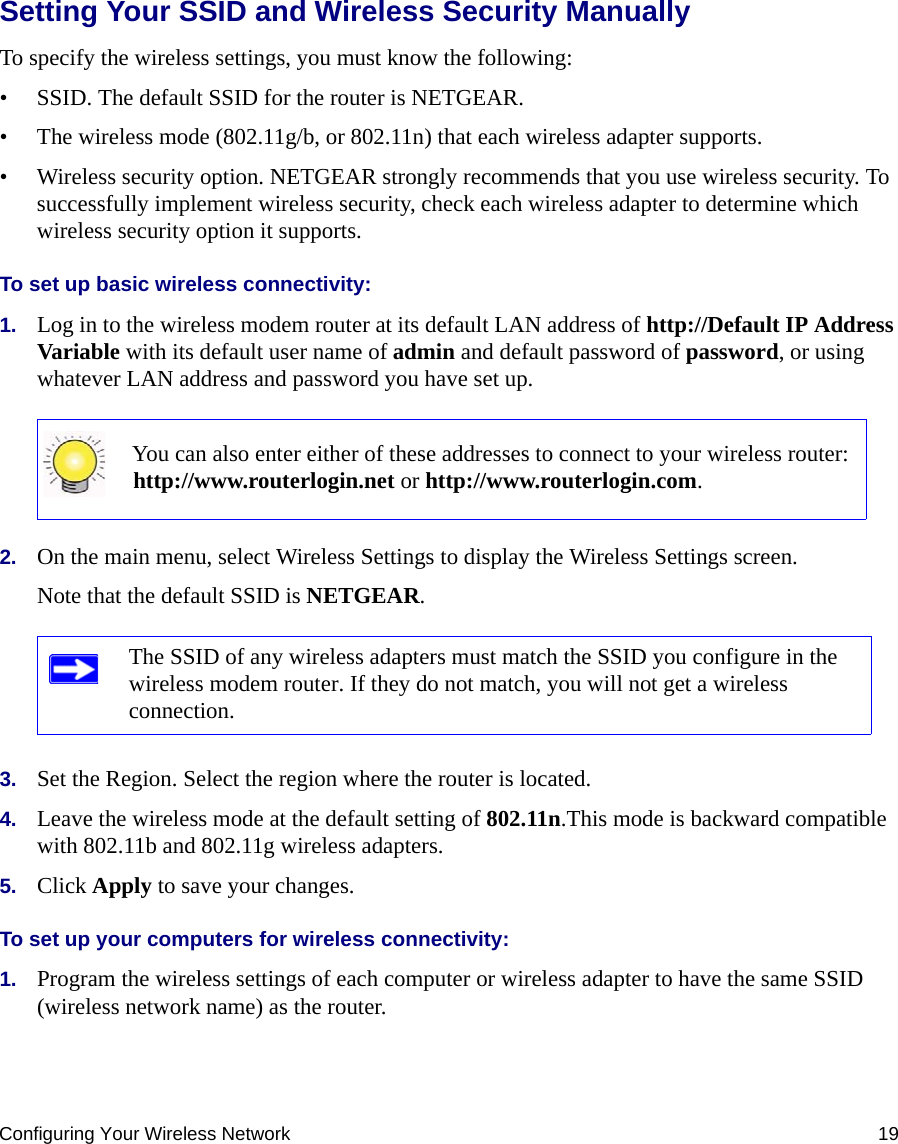 Configuring Your Wireless Network 19Setting Your SSID and Wireless Security ManuallyTo specify the wireless settings, you must know the following:• SSID. The default SSID for the router is NETGEAR. • The wireless mode (802.11g/b, or 802.11n) that each wireless adapter supports.• Wireless security option. NETGEAR strongly recommends that you use wireless security. To successfully implement wireless security, check each wireless adapter to determine which wireless security option it supports. To set up basic wireless connectivity: 1. Log in to the wireless modem router at its default LAN address of http://Default IP Address Variable with its default user name of admin and default password of password, or using whatever LAN address and password you have set up.2. On the main menu, select Wireless Settings to display the Wireless Settings screen.Note that the default SSID is NETGEAR.3. Set the Region. Select the region where the router is located. 4. Leave the wireless mode at the default setting of 802.11n.This mode is backward compatible with 802.11b and 802.11g wireless adapters.5. Click Apply to save your changes.To set up your computers for wireless connectivity:1. Program the wireless settings of each computer or wireless adapter to have the same SSID (wireless network name) as the router.You can also enter either of these addresses to connect to your wireless router: http://www.routerlogin.net or http://www.routerlogin.com.The SSID of any wireless adapters must match the SSID you configure in the wireless modem router. If they do not match, you will not get a wireless connection.