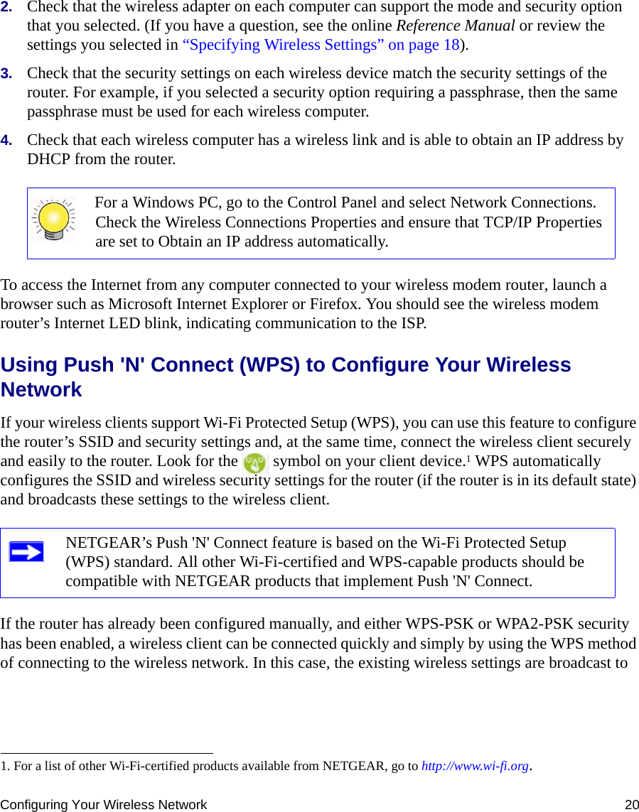 Configuring Your Wireless Network 202. Check that the wireless adapter on each computer can support the mode and security option that you selected. (If you have a question, see the online Reference Manual or review the settings you selected in “Specifying Wireless Settings” on page 18).3. Check that the security settings on each wireless device match the security settings of the router. For example, if you selected a security option requiring a passphrase, then the same passphrase must be used for each wireless computer.4. Check that each wireless computer has a wireless link and is able to obtain an IP address by DHCP from the router. To access the Internet from any computer connected to your wireless modem router, launch a browser such as Microsoft Internet Explorer or Firefox. You should see the wireless modem router’s Internet LED blink, indicating communication to the ISP.Using Push &apos;N&apos; Connect (WPS) to Configure Your Wireless NetworkIf your wireless clients support Wi-Fi Protected Setup (WPS), you can use this feature to configure the router’s SSID and security settings and, at the same time, connect the wireless client securely and easily to the router. Look for the   symbol on your client device.1 WPS automatically configures the SSID and wireless security settings for the router (if the router is in its default state) and broadcasts these settings to the wireless client. If the router has already been configured manually, and either WPS-PSK or WPA2-PSK security has been enabled, a wireless client can be connected quickly and simply by using the WPS method of connecting to the wireless network. In this case, the existing wireless settings are broadcast to For a Windows PC, go to the Control Panel and select Network Connections. Check the Wireless Connections Properties and ensure that TCP/IP Properties are set to Obtain an IP address automatically.1. For a list of other Wi-Fi-certified products available from NETGEAR, go to http://www.wi-fi.org.NETGEAR’s Push &apos;N&apos; Connect feature is based on the Wi-Fi Protected Setup (WPS) standard. All other Wi-Fi-certified and WPS-capable products should be compatible with NETGEAR products that implement Push &apos;N&apos; Connect.