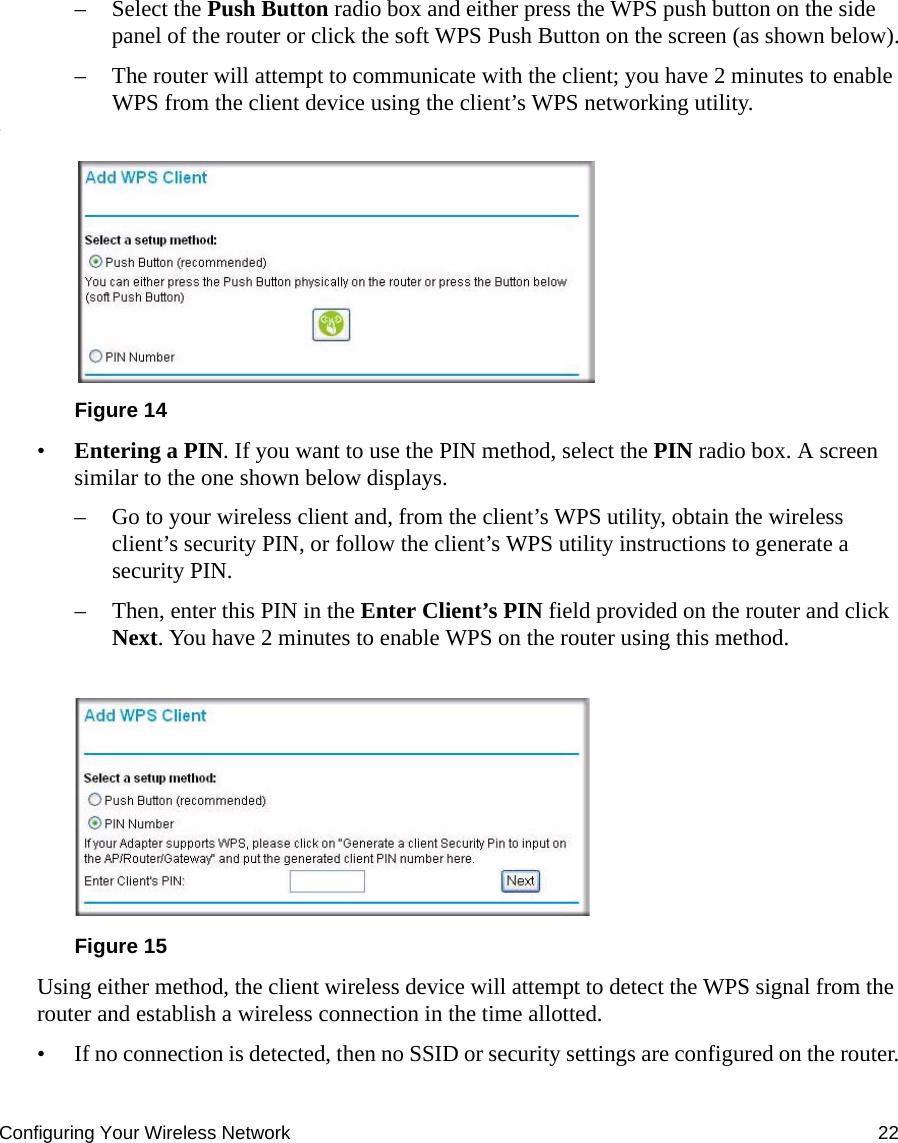 Configuring Your Wireless Network 22– Select the Push Button radio box and either press the WPS push button on the side panel of the router or click the soft WPS Push Button on the screen (as shown below).– The router will attempt to communicate with the client; you have 2 minutes to enable WPS from the client device using the client’s WPS networking utility.:•Entering a PIN. If you want to use the PIN method, select the PIN radio box. A screen similar to the one shown below displays. – Go to your wireless client and, from the client’s WPS utility, obtain the wireless client’s security PIN, or follow the client’s WPS utility instructions to generate a security PIN. – Then, enter this PIN in the Enter Client’s PIN field provided on the router and click Next. You have 2 minutes to enable WPS on the router using this method.Using either method, the client wireless device will attempt to detect the WPS signal from the router and establish a wireless connection in the time allotted.• If no connection is detected, then no SSID or security settings are configured on the router.Figure 14Figure 15