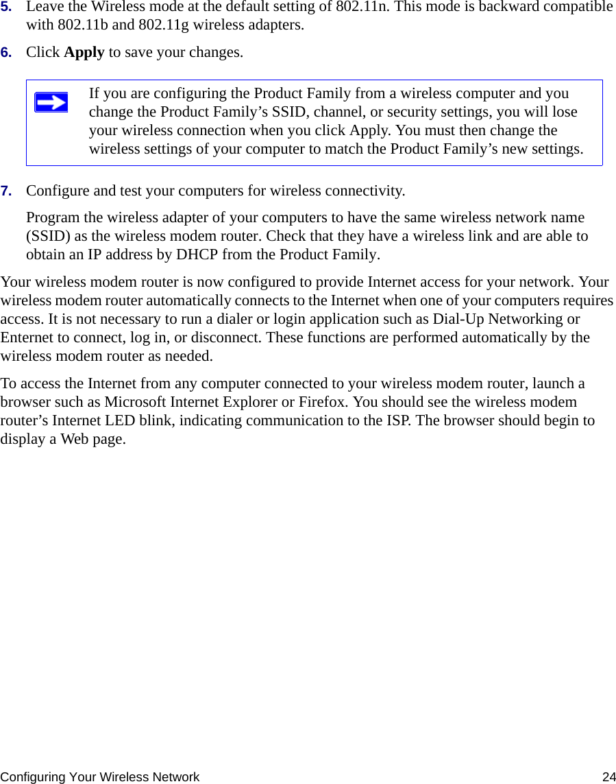 Configuring Your Wireless Network 245. Leave the Wireless mode at the default setting of 802.11n. This mode is backward compatible with 802.11b and 802.11g wireless adapters.6. Click Apply to save your changes.7. Configure and test your computers for wireless connectivity.Program the wireless adapter of your computers to have the same wireless network name (SSID) as the wireless modem router. Check that they have a wireless link and are able to obtain an IP address by DHCP from the Product Family.Your wireless modem router is now configured to provide Internet access for your network. Your wireless modem router automatically connects to the Internet when one of your computers requires access. It is not necessary to run a dialer or login application such as Dial-Up Networking or Enternet to connect, log in, or disconnect. These functions are performed automatically by the wireless modem router as needed.To access the Internet from any computer connected to your wireless modem router, launch a browser such as Microsoft Internet Explorer or Firefox. You should see the wireless modem router’s Internet LED blink, indicating communication to the ISP. The browser should begin to display a Web page.If you are configuring the Product Family from a wireless computer and you change the Product Family’s SSID, channel, or security settings, you will lose your wireless connection when you click Apply. You must then change the wireless settings of your computer to match the Product Family’s new settings.