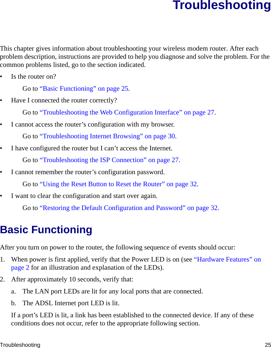 Troubleshooting 25TroubleshootingThis chapter gives information about troubleshooting your wireless modem router. After each problem description, instructions are provided to help you diagnose and solve the problem. For the common problems listed, go to the section indicated.• Is the router on?Go to “Basic Functioning” on page 25.• Have I connected the router correctly?Go to “Troubleshooting the Web Configuration Interface” on page 27.• I cannot access the router’s configuration with my browser.Go to “Troubleshooting Internet Browsing” on page 30.• I have configured the router but I can’t access the Internet.Go to “Troubleshooting the ISP Connection” on page 27.• I cannot remember the router’s configuration password.Go to “Using the Reset Button to Reset the Router” on page 32.• I want to clear the configuration and start over again.Go to “Restoring the Default Configuration and Password” on page 32.Basic FunctioningAfter you turn on power to the router, the following sequence of events should occur:1. When power is first applied, verify that the Power LED is on (see “Hardware Features” on page 2 for an illustration and explanation of the LEDs).2. After approximately 10 seconds, verify that:a. The LAN port LEDs are lit for any local ports that are connected.b. The ADSL Internet port LED is lit.If a port’s LED is lit, a link has been established to the connected device. If any of these conditions does not occur, refer to the appropriate following section.