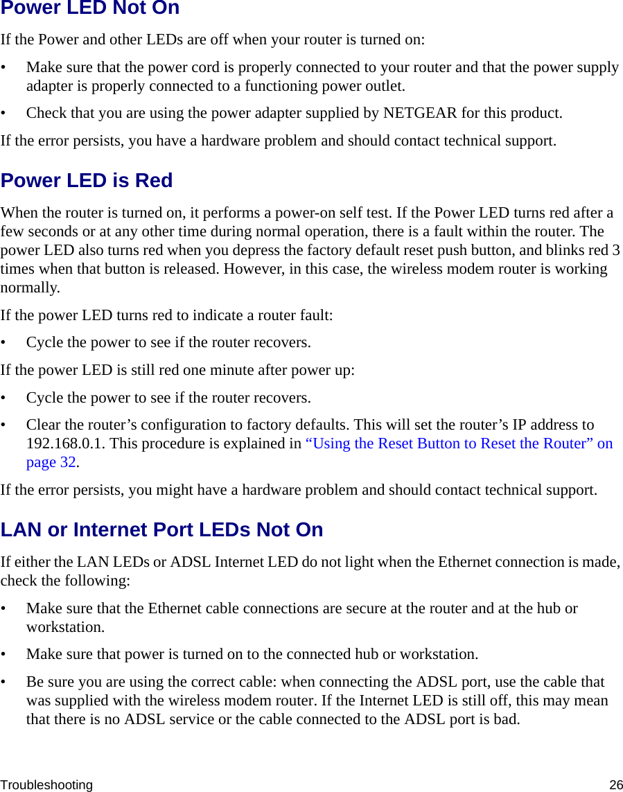 Troubleshooting 26Power LED Not OnIf the Power and other LEDs are off when your router is turned on:• Make sure that the power cord is properly connected to your router and that the power supply adapter is properly connected to a functioning power outlet. • Check that you are using the power adapter supplied by NETGEAR for this product.If the error persists, you have a hardware problem and should contact technical support.Power LED is RedWhen the router is turned on, it performs a power-on self test. If the Power LED turns red after a few seconds or at any other time during normal operation, there is a fault within the router. The power LED also turns red when you depress the factory default reset push button, and blinks red 3 times when that button is released. However, in this case, the wireless modem router is working normally.If the power LED turns red to indicate a router fault:• Cycle the power to see if the router recovers.If the power LED is still red one minute after power up:• Cycle the power to see if the router recovers.• Clear the router’s configuration to factory defaults. This will set the router’s IP address to 192.168.0.1. This procedure is explained in “Using the Reset Button to Reset the Router” on page 32.If the error persists, you might have a hardware problem and should contact technical support.LAN or Internet Port LEDs Not OnIf either the LAN LEDs or ADSL Internet LED do not light when the Ethernet connection is made, check the following:• Make sure that the Ethernet cable connections are secure at the router and at the hub or workstation.• Make sure that power is turned on to the connected hub or workstation.• Be sure you are using the correct cable: when connecting the ADSL port, use the cable that was supplied with the wireless modem router. If the Internet LED is still off, this may mean that there is no ADSL service or the cable connected to the ADSL port is bad.