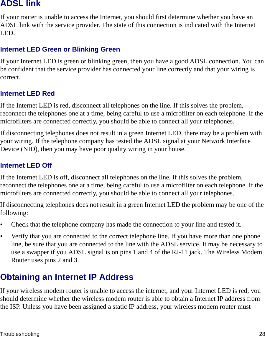 Troubleshooting 28ADSL linkIf your router is unable to access the Internet, you should first determine whether you have an ADSL link with the service provider. The state of this connection is indicated with the Internet LED.Internet LED Green or Blinking GreenIf your Internet LED is green or blinking green, then you have a good ADSL connection. You can be confident that the service provider has connected your line correctly and that your wiring is correct.Internet LED RedIf the Internet LED is red, disconnect all telephones on the line. If this solves the problem, reconnect the telephones one at a time, being careful to use a microfilter on each telephone. If the microfilters are connected correctly, you should be able to connect all your telephones.If disconnecting telephones does not result in a green Internet LED, there may be a problem with your wiring. If the telephone company has tested the ADSL signal at your Network Interface Device (NID), then you may have poor quality wiring in your house.Internet LED OffIf the Internet LED is off, disconnect all telephones on the line. If this solves the problem, reconnect the telephones one at a time, being careful to use a microfilter on each telephone. If the microfilters are connected correctly, you should be able to connect all your telephones.If disconnecting telephones does not result in a green Internet LED the problem may be one of the following:• Check that the telephone company has made the connection to your line and tested it.• Verify that you are connected to the correct telephone line. If you have more than one phone line, be sure that you are connected to the line with the ADSL service. It may be necessary to use a swapper if you ADSL signal is on pins 1 and 4 of the RJ-11 jack. The Wireless Modem Router uses pins 2 and 3.Obtaining an Internet IP AddressIf your wireless modem router is unable to access the internet, and your Internet LED is red, you should determine whether the wireless modem router is able to obtain a Internet IP address from the ISP. Unless you have been assigned a static IP address, your wireless modem router must 