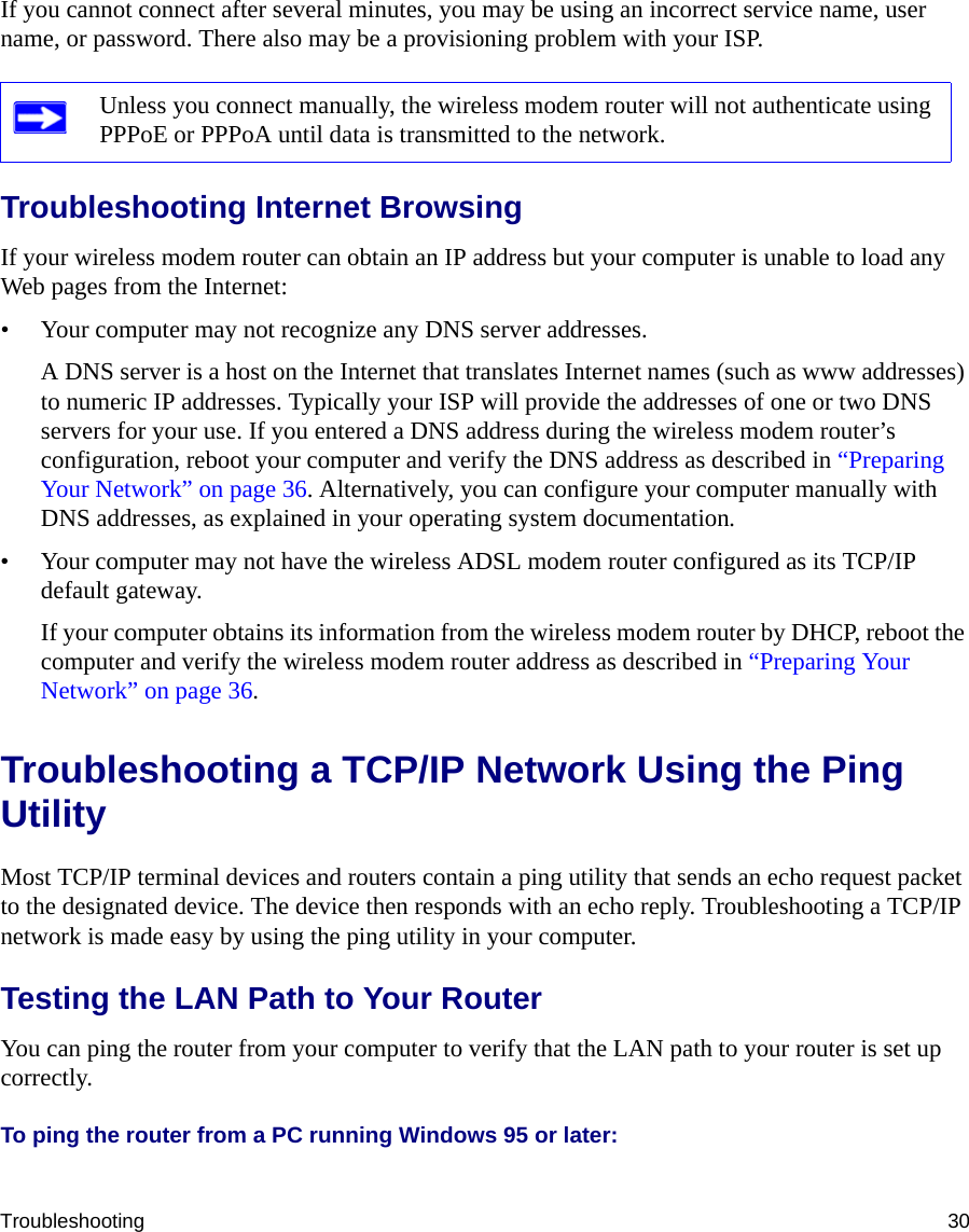 Troubleshooting 30If you cannot connect after several minutes, you may be using an incorrect service name, user name, or password. There also may be a provisioning problem with your ISP.Troubleshooting Internet BrowsingIf your wireless modem router can obtain an IP address but your computer is unable to load any Web pages from the Internet:• Your computer may not recognize any DNS server addresses. A DNS server is a host on the Internet that translates Internet names (such as www addresses) to numeric IP addresses. Typically your ISP will provide the addresses of one or two DNS servers for your use. If you entered a DNS address during the wireless modem router’s configuration, reboot your computer and verify the DNS address as described in “Preparing Your Network” on page 36. Alternatively, you can configure your computer manually with DNS addresses, as explained in your operating system documentation.• Your computer may not have the wireless ADSL modem router configured as its TCP/IP default gateway.If your computer obtains its information from the wireless modem router by DHCP, reboot the computer and verify the wireless modem router address as described in “Preparing Your Network” on page 36.Troubleshooting a TCP/IP Network Using the Ping UtilityMost TCP/IP terminal devices and routers contain a ping utility that sends an echo request packet to the designated device. The device then responds with an echo reply. Troubleshooting a TCP/IP network is made easy by using the ping utility in your computer.Testing the LAN Path to Your RouterYou can ping the router from your computer to verify that the LAN path to your router is set up correctly.To ping the router from a PC running Windows 95 or later:Unless you connect manually, the wireless modem router will not authenticate using PPPoE or PPPoA until data is transmitted to the network.