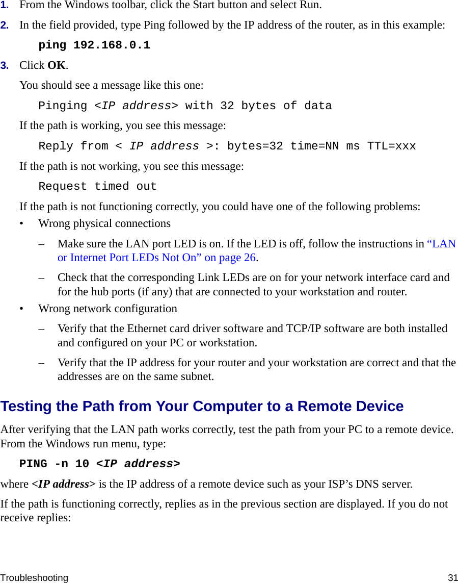 Troubleshooting 311. From the Windows toolbar, click the Start button and select Run.2. In the field provided, type Ping followed by the IP address of the router, as in this example:ping 192.168.0.13. Click OK.You should see a message like this one:Pinging &lt;IP address&gt; with 32 bytes of dataIf the path is working, you see this message:Reply from &lt; IP address &gt;: bytes=32 time=NN ms TTL=xxxIf the path is not working, you see this message:Request timed outIf the path is not functioning correctly, you could have one of the following problems:• Wrong physical connections– Make sure the LAN port LED is on. If the LED is off, follow the instructions in “LAN or Internet Port LEDs Not On” on page 26.– Check that the corresponding Link LEDs are on for your network interface card and for the hub ports (if any) that are connected to your workstation and router.• Wrong network configuration– Verify that the Ethernet card driver software and TCP/IP software are both installed and configured on your PC or workstation.– Verify that the IP address for your router and your workstation are correct and that the addresses are on the same subnet.Testing the Path from Your Computer to a Remote DeviceAfter verifying that the LAN path works correctly, test the path from your PC to a remote device. From the Windows run menu, type:PING -n 10 &lt;IP address&gt;where &lt;IP address&gt; is the IP address of a remote device such as your ISP’s DNS server.If the path is functioning correctly, replies as in the previous section are displayed. If you do not receive replies: