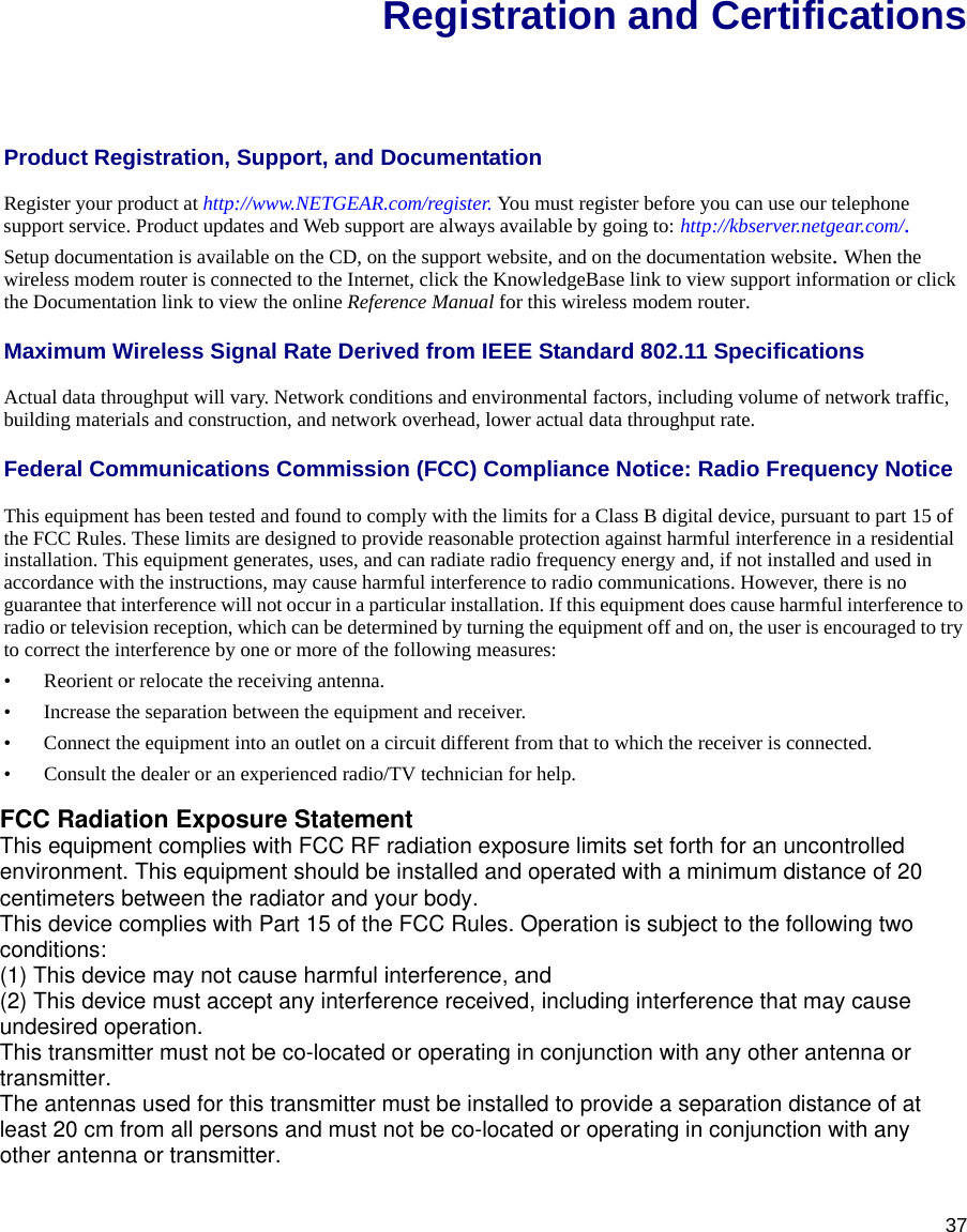 37Registration and CertificationsProduct Registration, Support, and Documentation Register your product at http://www.NETGEAR.com/register. You must register before you can use our telephone support service. Product updates and Web support are always available by going to: http://kbserver.netgear.com/. Setup documentation is available on the CD, on the support website, and on the documentation website. When the wireless modem router is connected to the Internet, click the KnowledgeBase link to view support information or click the Documentation link to view the online Reference Manual for this wireless modem router.Maximum Wireless Signal Rate Derived from IEEE Standard 802.11 SpecificationsActual data throughput will vary. Network conditions and environmental factors, including volume of network traffic, building materials and construction, and network overhead, lower actual data throughput rate.Federal Communications Commission (FCC) Compliance Notice: Radio Frequency NoticeThis equipment has been tested and found to comply with the limits for a Class B digital device, pursuant to part 15 of the FCC Rules. These limits are designed to provide reasonable protection against harmful interference in a residential installation. This equipment generates, uses, and can radiate radio frequency energy and, if not installed and used in accordance with the instructions, may cause harmful interference to radio communications. However, there is no guarantee that interference will not occur in a particular installation. If this equipment does cause harmful interference to radio or television reception, which can be determined by turning the equipment off and on, the user is encouraged to try to correct the interference by one or more of the following measures:• Reorient or relocate the receiving antenna.• Increase the separation between the equipment and receiver.• Connect the equipment into an outlet on a circuit different from that to which the receiver is connected.• Consult the dealer or an experienced radio/TV technician for help. FCC Radiation Exposure StatementThis equipment complies with FCC RF radiation exposure limits set forth for an uncontrolledenvironment. This equipment should be installed and operated with a minimum distance of 20centimeters between the radiator and your body.This device complies with Part 15 of the FCC Rules. Operation is subject to the following twoconditions:(1) This device may not cause harmful interference, and(2) This device must accept any interference received, including interference that may causeundesired operation.This transmitter must not be co-located or operating in conjunction with any other antenna ortransmitter.The antennas used for this transmitter must be installed to provide a separation distance of atleast 20 cm from all persons and must not be co-located or operating in conjunction with anyother antenna or transmitter.