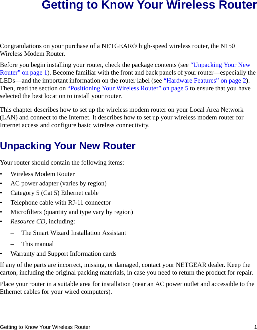 Getting to Know Your Wireless Router 1Getting to Know Your Wireless RouterCongratulations on your purchase of a NETGEAR® high-speed wireless router, the N150 Wireless Modem Router.Before you begin installing your router, check the package contents (see “Unpacking Your New Router” on page 1). Become familiar with the front and back panels of your router—especially the LEDs—and the important information on the router label (see “Hardware Features” on page 2). Then, read the section on “Positioning Your Wireless Router” on page 5 to ensure that you have selected the best location to install your router. This chapter describes how to set up the wireless modem router on your Local Area Network (LAN) and connect to the Internet. It describes how to set up your wireless modem router for Internet access and configure basic wireless connectivity.Unpacking Your New RouterYour router should contain the following items:• Wireless Modem Router• AC power adapter (varies by region)• Category 5 (Cat 5) Ethernet cable• Telephone cable with RJ-11 connector• Microfilters (quantity and type vary by region)•Resource CD, including:– The Smart Wizard Installation Assistant– This manual• Warranty and Support Information cardsIf any of the parts are incorrect, missing, or damaged, contact your NETGEAR dealer. Keep the carton, including the original packing materials, in case you need to return the product for repair.Place your router in a suitable area for installation (near an AC power outlet and accessible to the Ethernet cables for your wired computers).