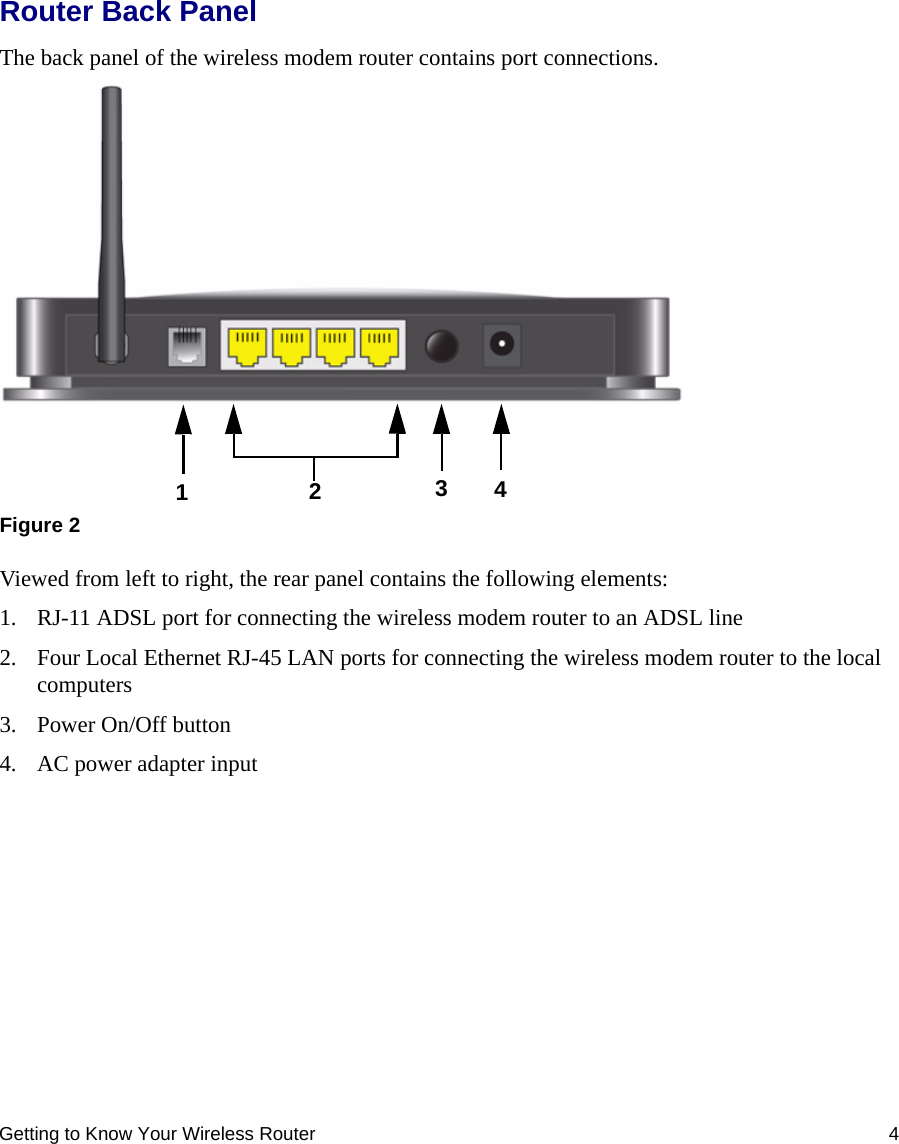 Getting to Know Your Wireless Router 4Router Back PanelThe back panel of the wireless modem router contains port connections.Viewed from left to right, the rear panel contains the following elements:1. RJ-11 ADSL port for connecting the wireless modem router to an ADSL line2. Four Local Ethernet RJ-45 LAN ports for connecting the wireless modem router to the local computers3. Power On/Off button4. AC power adapter inputFigure 21243