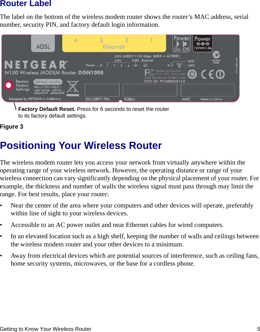 Getting to Know Your Wireless Router 5Router LabelThe label on the bottom of the wireless modem router shows the router’s MAC address, serial number, security PIN, and factory default login information. Positioning Your Wireless RouterThe wireless modem router lets you access your network from virtually anywhere within the operating range of your wireless network. However, the operating distance or range of your wireless connection can vary significantly depending on the physical placement of your router. For example, the thickness and number of walls the wireless signal must pass through may limit the range. For best results, place your router: • Near the center of the area where your computers and other devices will operate, preferably within line of sight to your wireless devices.• Accessible to an AC power outlet and near Ethernet cables for wired computers.• In an elevated location such as a high shelf, keeping the number of walls and ceilings between the wireless modem router and your other devices to a minimum.• Away from electrical devices which are potential sources of interference, such as ceiling fans, home security systems, microwaves, or the base for a cordless phone. Figure 3Factory Default Reset. Press for 6 seconds to reset the router to its factory default settings.FCC ID: PY309300114