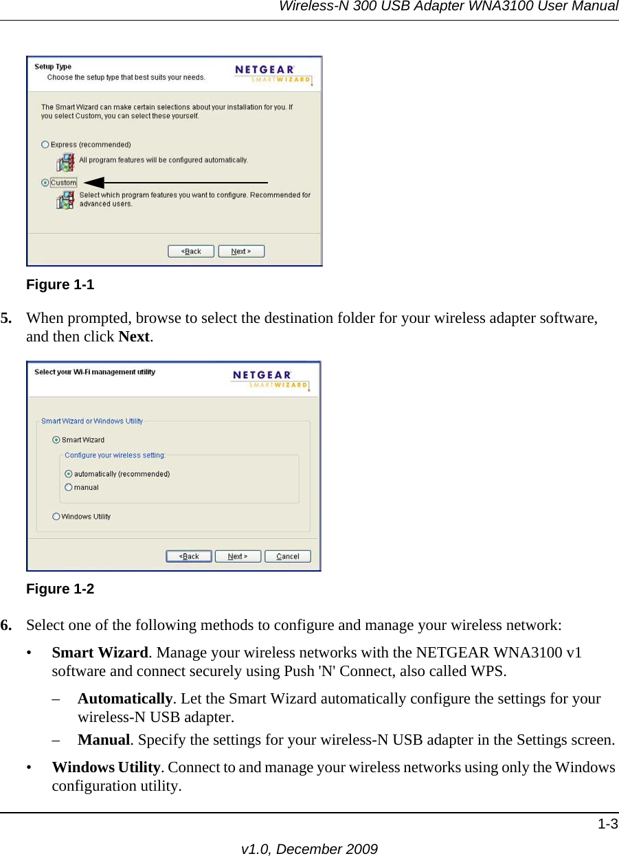 Wireless-N 300 USB Adapter WNA3100 User Manual1-3v1.0, December 20095. When prompted, browse to select the destination folder for your wireless adapter software, and then click Next.6. Select one of the following methods to configure and manage your wireless network:•Smart Wizard. Manage your wireless networks with the NETGEAR WNA3100 v1 software and connect securely using Push &apos;N&apos; Connect, also called WPS. –Automatically. Let the Smart Wizard automatically configure the settings for your wireless-N USB adapter. –Manual. Specify the settings for your wireless-N USB adapter in the Settings screen.•Windows Utility. Connect to and manage your wireless networks using only the Windows configuration utility. Figure 1-1Figure 1-2