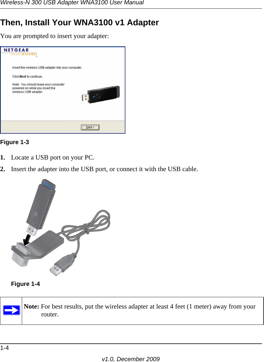 Wireless-N 300 USB Adapter WNA3100 User Manual1-4v1.0, December 2009Then, Install Your WNA3100 v1 AdapterYou are prompted to insert your adapter:1. Locate a USB port on your PC.2. Insert the adapter into the USB port, or connect it with the USB cable.Figure 1-3Figure 1-4Note: For best results, put the wireless adapter at least 4 feet (1 meter) away from your router. 