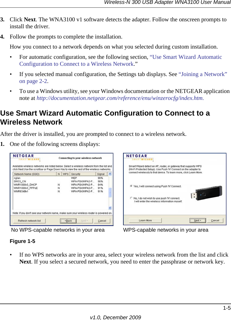 Wireless-N 300 USB Adapter WNA3100 User Manual1-5v1.0, December 20093. Click Next. The WNA3100 v1 software detects the adapter. Follow the onscreen prompts to install the driver.4. Follow the prompts to complete the installation.How you connect to a network depends on what you selected during custom installation. • For automatic configuration, see the following section, “Use Smart Wizard Automatic Configuration to Connect to a Wireless Network.”• If you selected manual configuration, the Settings tab displays. See “Joining a Network” on page 2-2.• To use a Windows utility, see your Windows documentation or the NETGEAR application note at http://documentation.netgear.com/reference/enu/winzerocfg/index.htm.Use Smart Wizard Automatic Configuration to Connect to a Wireless NetworkAfter the driver is installed, you are prompted to connect to a wireless network.1. One of the following screens displays:• If no WPS networks are in your area, select your wireless network from the list and click Next. If you select a secured network, you need to enter the passphrase or network key. Figure 1-5No WPS-capable networks in your area WPS-capable networks in your area