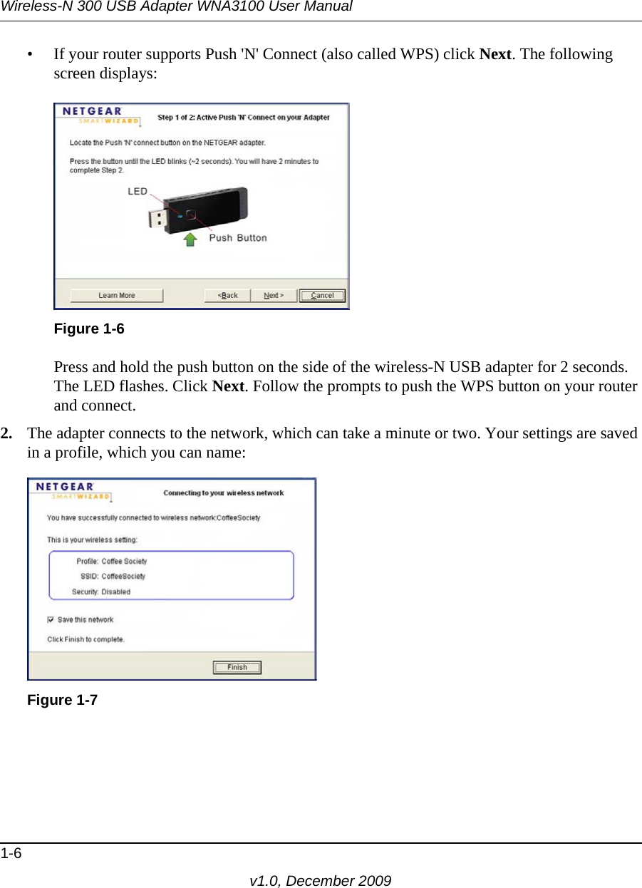 Wireless-N 300 USB Adapter WNA3100 User Manual1-6v1.0, December 2009• If your router supports Push &apos;N&apos; Connect (also called WPS) click Next. The following screen displays:Press and hold the push button on the side of the wireless-N USB adapter for 2 seconds. The LED flashes. Click Next. Follow the prompts to push the WPS button on your router and connect.2. The adapter connects to the network, which can take a minute or two. Your settings are saved in a profile, which you can name:Figure 1-6Figure 1-7