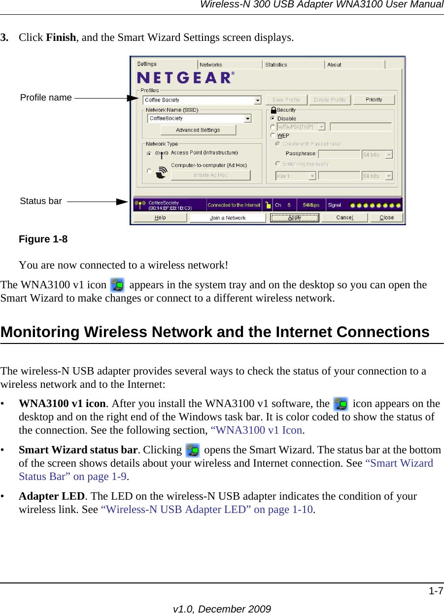 Wireless-N 300 USB Adapter WNA3100 User Manual1-7v1.0, December 20093. Click Finish, and the Smart Wizard Settings screen displays. You are now connected to a wireless network!The WNA3100 v1 icon   appears in the system tray and on the desktop so you can open the Smart Wizard to make changes or connect to a different wireless network. Monitoring Wireless Network and the Internet ConnectionsThe wireless-N USB adapter provides several ways to check the status of your connection to a wireless network and to the Internet:•WNA3100 v1 icon. After you install the WNA3100 v1 software, the   icon appears on the desktop and on the right end of the Windows task bar. It is color coded to show the status of the connection. See the following section, “WNA3100 v1 Icon.•Smart Wizard status bar. Clicking   opens the Smart Wizard. The status bar at the bottom of the screen shows details about your wireless and Internet connection. See “Smart Wizard Status Bar” on page 1-9.•Adapter LED. The LED on the wireless-N USB adapter indicates the condition of your wireless link. See “Wireless-N USB Adapter LED” on page 1-10.Figure 1-8Profile nameStatus bar