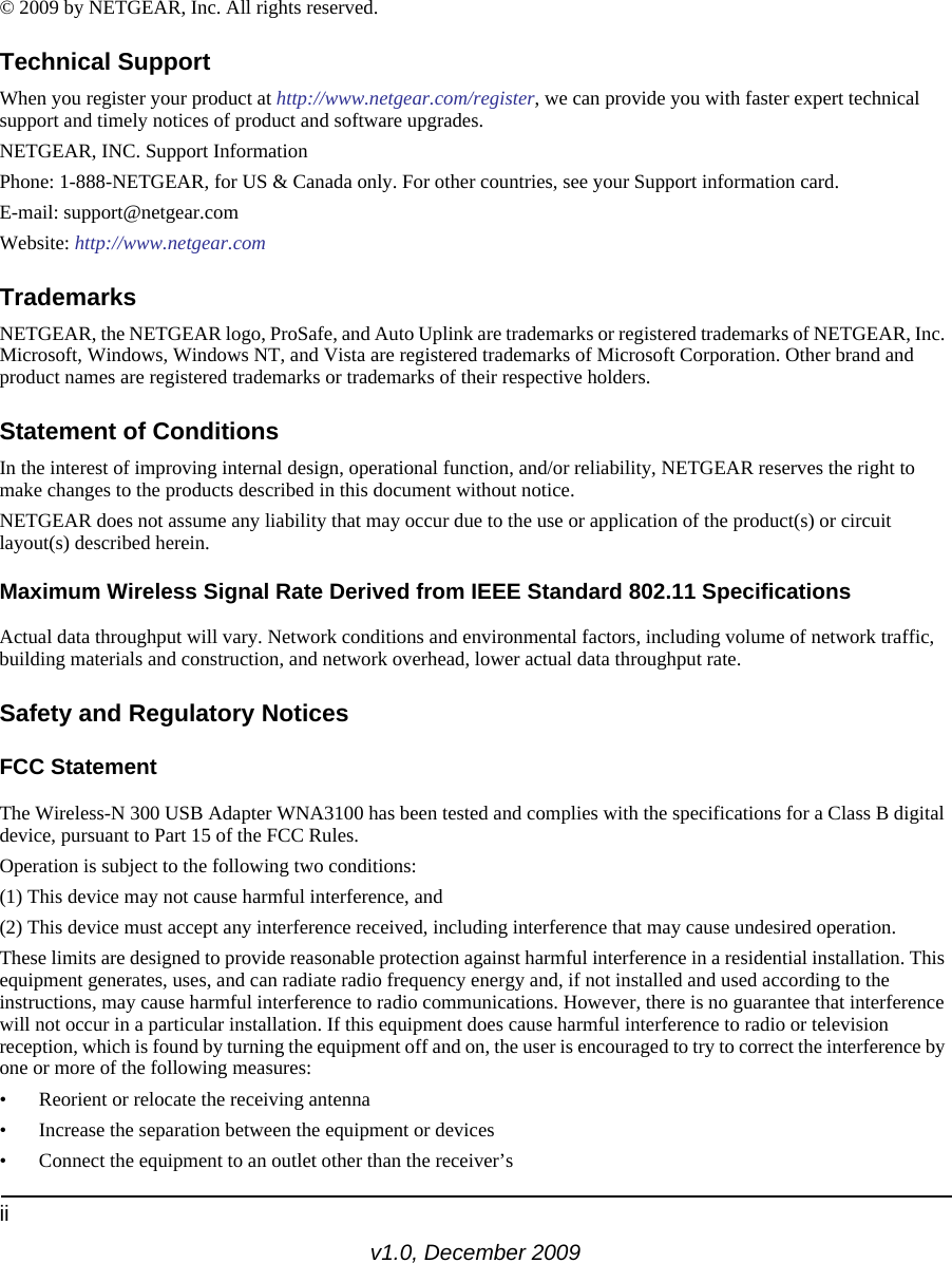 iiv1.0, December 2009© 2009 by NETGEAR, Inc. All rights reserved.Technical SupportWhen you register your product at http://www.netgear.com/register, we can provide you with faster expert technical support and timely notices of product and software upgrades.NETGEAR, INC. Support InformationPhone: 1-888-NETGEAR, for US &amp; Canada only. For other countries, see your Support information card.E-mail: support@netgear.comWebsite: http://www.netgear.comTrademarksNETGEAR, the NETGEAR logo, ProSafe, and Auto Uplink are trademarks or registered trademarks of NETGEAR, Inc. Microsoft, Windows, Windows NT, and Vista are registered trademarks of Microsoft Corporation. Other brand and product names are registered trademarks or trademarks of their respective holders. Statement of ConditionsIn the interest of improving internal design, operational function, and/or reliability, NETGEAR reserves the right to make changes to the products described in this document without notice.NETGEAR does not assume any liability that may occur due to the use or application of the product(s) or circuit layout(s) described herein.Maximum Wireless Signal Rate Derived from IEEE Standard 802.11 SpecificationsActual data throughput will vary. Network conditions and environmental factors, including volume of network traffic, building materials and construction, and network overhead, lower actual data throughput rate.Safety and Regulatory NoticesFCC Statement The Wireless-N 300 USB Adapter WNA3100 has been tested and complies with the specifications for a Class B digital device, pursuant to Part 15 of the FCC Rules.Operation is subject to the following two conditions: (1) This device may not cause harmful interference, and (2) This device must accept any interference received, including interference that may cause undesired operation. These limits are designed to provide reasonable protection against harmful interference in a residential installation. This equipment generates, uses, and can radiate radio frequency energy and, if not installed and used according to the instructions, may cause harmful interference to radio communications. However, there is no guarantee that interference will not occur in a particular installation. If this equipment does cause harmful interference to radio or television reception, which is found by turning the equipment off and on, the user is encouraged to try to correct the interference by one or more of the following measures:• Reorient or relocate the receiving antenna • Increase the separation between the equipment or devices • Connect the equipment to an outlet other than the receiver’s 