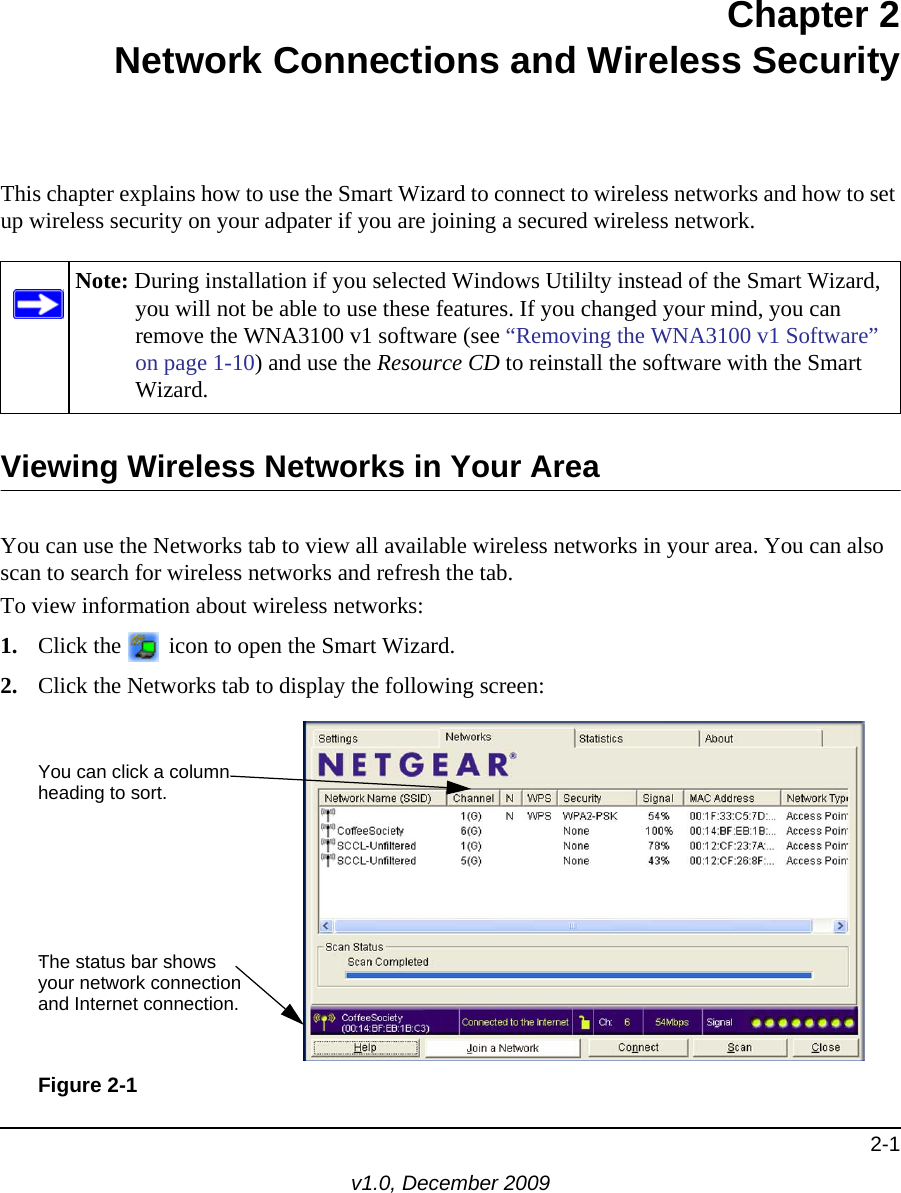 2-1v1.0, December 2009Chapter 2Network Connections and Wireless SecurityThis chapter explains how to use the Smart Wizard to connect to wireless networks and how to set up wireless security on your adpater if you are joining a secured wireless network. Viewing Wireless Networks in Your AreaYou can use the Networks tab to view all available wireless networks in your area. You can also scan to search for wireless networks and refresh the tab.To view information about wireless networks:1. Click the   icon to open the Smart Wizard. 2. Click the Networks tab to display the following screen:Note: During installation if you selected Windows Utililty instead of the Smart Wizard, you will not be able to use these features. If you changed your mind, you can remove the WNA3100 v1 software (see “Removing the WNA3100 v1 Software” on page 1-10) and use the Resource CD to reinstall the software with the Smart Wizard.Figure 2-1You can click a columnheading to sort.The status bar showsyour network connectionand Internet connection..