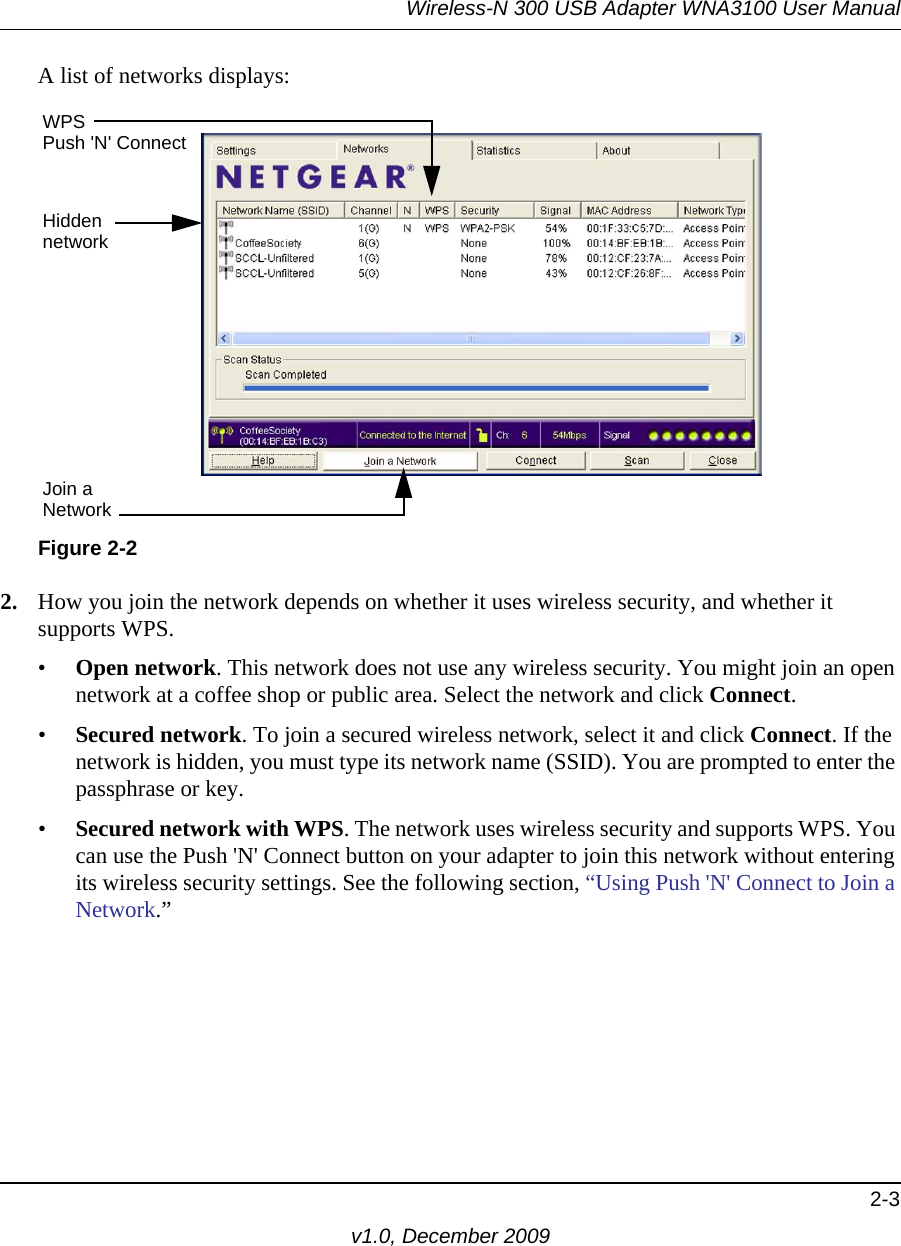 Wireless-N 300 USB Adapter WNA3100 User Manual2-3v1.0, December 2009A list of networks displays: 2. How you join the network depends on whether it uses wireless security, and whether it supports WPS.•Open network. This network does not use any wireless security. You might join an open network at a coffee shop or public area. Select the network and click Connect.•Secured network. To join a secured wireless network, select it and click Connect. If the network is hidden, you must type its network name (SSID). You are prompted to enter the passphrase or key.•Secured network with WPS. The network uses wireless security and supports WPS. You can use the Push &apos;N&apos; Connect button on your adapter to join this network without entering its wireless security settings. See the following section, “Using Push &apos;N&apos; Connect to Join a Network.”Figure 2-2WPSHiddennetworkJoin aNetworkPush &apos;N&apos; Connect