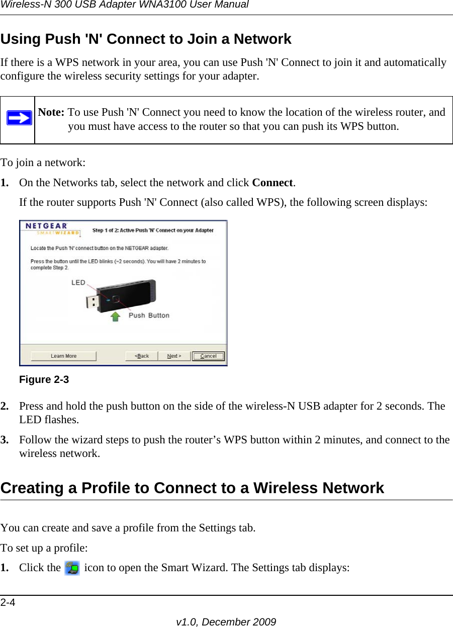 Wireless-N 300 USB Adapter WNA3100 User Manual2-4v1.0, December 2009Using Push &apos;N&apos; Connect to Join a NetworkIf there is a WPS network in your area, you can use Push &apos;N&apos; Connect to join it and automatically configure the wireless security settings for your adapter.To join a network:1. On the Networks tab, select the network and click Connect.If the router supports Push &apos;N&apos; Connect (also called WPS), the following screen displays:2. Press and hold the push button on the side of the wireless-N USB adapter for 2 seconds. The LED flashes. 3. Follow the wizard steps to push the router’s WPS button within 2 minutes, and connect to the wireless network. Creating a Profile to Connect to a Wireless NetworkYou can create and save a profile from the Settings tab. To set up a profile:1. Click the   icon to open the Smart Wizard. The Settings tab displays:Note: To use Push &apos;N&apos; Connect you need to know the location of the wireless router, and you must have access to the router so that you can push its WPS button.Figure 2-3