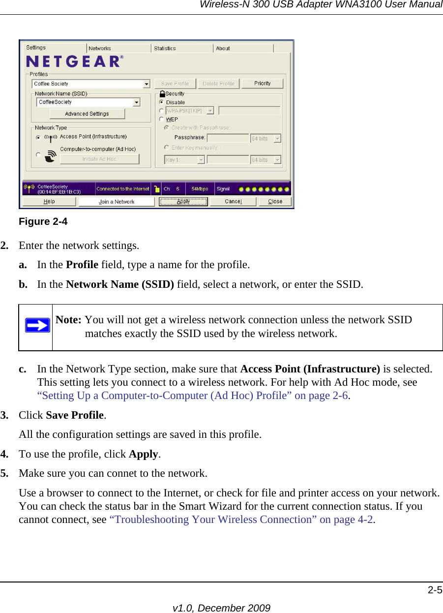 Wireless-N 300 USB Adapter WNA3100 User Manual2-5v1.0, December 20092. Enter the network settings. a. In the Profile field, type a name for the profile.b. In the Network Name (SSID) field, select a network, or enter the SSID.c. In the Network Type section, make sure that Access Point (Infrastructure) is selected. This setting lets you connect to a wireless network. For help with Ad Hoc mode, see “Setting Up a Computer-to-Computer (Ad Hoc) Profile” on page 2-6.3. Click Save Profile.All the configuration settings are saved in this profile.4. To use the profile, click Apply.5. Make sure you can connet to the network.Use a browser to connect to the Internet, or check for file and printer access on your network. You can check the status bar in the Smart Wizard for the current connection status. If you cannot connect, see “Troubleshooting Your Wireless Connection” on page 4-2.Figure 2-4Note: You will not get a wireless network connection unless the network SSID matches exactly the SSID used by the wireless network.