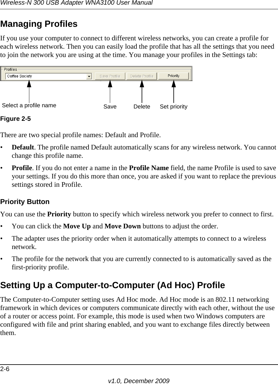 Wireless-N 300 USB Adapter WNA3100 User Manual2-6v1.0, December 2009Managing ProfilesIf you use your computer to connect to different wireless networks, you can create a profile for each wireless network. Then you can easily load the profile that has all the settings that you need to join the network you are using at the time. You manage your profiles in the Settings tab:There are two special profile names: Default and Profile. •Default. The profile named Default automatically scans for any wireless network. You cannot change this profile name. •Profile. If you do not enter a name in the Profile Name field, the name Profile is used to save your settings. If you do this more than once, you are asked if you want to replace the previous settings stored in Profile.Priority ButtonYou can use the Priority button to specify which wireless network you prefer to connect to first. • You can click the Move Up and Move Down buttons to adjust the order.• The adapter uses the priority order when it automatically attempts to connect to a wireless network.• The profile for the network that you are currently connected to is automatically saved as the first-priority profile. Setting Up a Computer-to-Computer (Ad Hoc) ProfileThe Computer-to-Computer setting uses Ad Hoc mode. Ad Hoc mode is an 802.11 networking framework in which devices or computers communicate directly with each other, without the use of a router or access point. For example, this mode is used when two Windows computers are configured with file and print sharing enabled, and you want to exchange files directly between them. Figure 2-5Select a profile name Save Delete Set priority