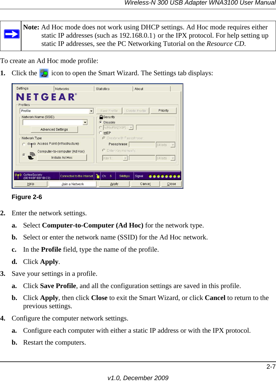 Wireless-N 300 USB Adapter WNA3100 User Manual2-7v1.0, December 2009To create an Ad Hoc mode profile:1. Click the   icon to open the Smart Wizard. The Settings tab displays:2. Enter the network settings.a. Select Computer-to-Computer (Ad Hoc) for the network type.b. Select or enter the network name (SSID) for the Ad Hoc network.c. In the Profile field, type the name of the profile.d. Click Apply.3. Save your settings in a profile. a. Click Save Profile, and all the configuration settings are saved in this profile.b. Click Apply, then click Close to exit the Smart Wizard, or click Cancel to return to the previous settings.4. Configure the computer network settings. a. Configure each computer with either a static IP address or with the IPX protocol.b. Restart the computers. Note: Ad Hoc mode does not work using DHCP settings. Ad Hoc mode requires either static IP addresses (such as 192.168.0.1) or the IPX protocol. For help setting up static IP addresses, see the PC Networking Tutorial on the Resource CD.Figure 2-6