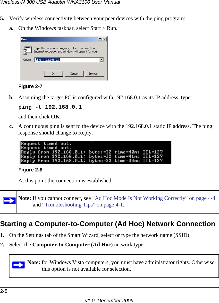 Wireless-N 300 USB Adapter WNA3100 User Manual2-8v1.0, December 20095. Verify wireless connectivity between your peer devices with the ping program:a. On the Windows taskbar, select Start &gt; Run.b. Assuming the target PC is configured with 192.168.0.1 as its IP address, type:ping -t 192.168.0.1 and then click OK.c. A continuous ping is sent to the device with the 192.168.0.1 static IP address. The ping response should change to Reply.At this point the connection is established. Starting a Computer-to-Computer (Ad Hoc) Network Connection1. On the Settings tab of the Smart Wizard, select or type the network name (SSID).2. Select the Computer-to-Computer (Ad Hoc) network type.Figure 2-7Figure 2-8Note: If you cannot connect, see “Ad Hoc Mode Is Not Working Correctly” on page 4-4 and “Troubleshooting Tips” on page 4-1. Note: for Windows Vista computers, you must have administrator rights. Otherwise, this option is not available for selection.